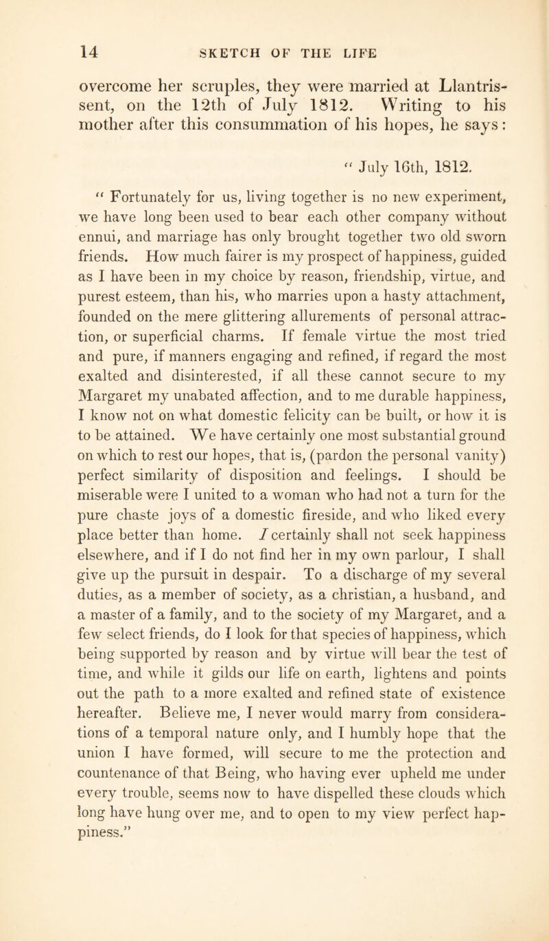 overcome her scruples, they were married at Llantris- sent, on the 12th of July 1812. Writing to his mother after this consummation of his hopes, he says; “ July 16th, 1812. “ Fortunately for us, living together is no new experiment, we have long been used to bear each other company without ennui, and marriage has only brought together two old sworn friends. How much fairer is my prospect of happiness, guided as I have been in my choice by reason, friendship, virtue, and purest esteem, than his, who marries upon a hasty attachment, founded on the mere glittering allurements of personal attrac¬ tion, or superficial charms. If female virtue the most tried and pure, if manners engaging and refined, if regard the most exalted and disinterested, if all these cannot secure to my Margaret my unabated affection, and to me durable happiness, I know not on what domestic felicity can be built, or how it is to be attained. We have certainly one most substantial ground on which to rest our hopes, that is, (pardon the personal vanity) perfect similarity of disposition and feelings. I should be miserable were I united to a woman who had not a turn for the pure chaste joys of a domestic fireside, and who liked every place better than home, /certainly shall not seek happiness elsewhere, and if I do not find her in my own parlour, I shall give up the pursuit in despair. To a discharge of my several duties, as a member of society, as a Christian, a husband, and a master of a family, and to the society of my Margaret, and a few select friends, do I look for that species of happiness, which being supported by reason and by virtue will bear the test of time, and while it gilds our life on earth, lightens and points out the path to a more exalted and refined state of existence hereafter. Believe me, I never would marry from considera¬ tions of a temporal nature only, and I humbly hope that the union I have formed, will secure to me the protection and countenance of that Being, who having ever upheld me under every trouble, seems now to have dispelled these clouds which long have hung over me, and to open to my view perfect hap¬ piness.”