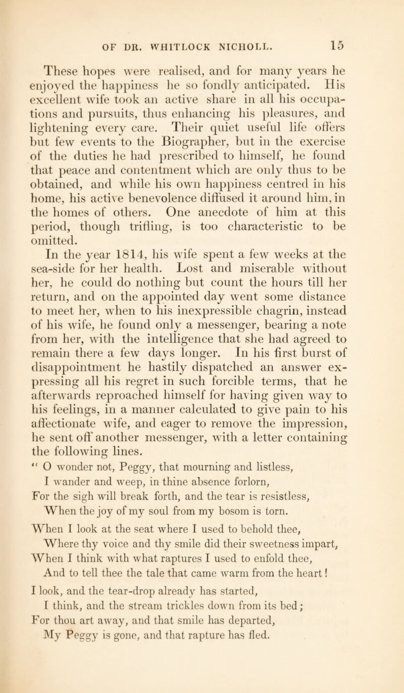 These hopes were realised, and for many years he enjoyed the happiness he so fondly anticipated. His excellent wife took an active share in all his occupa¬ tions and pursuits, thus enhancing his pleasures, and lightening every care. Their quiet useful life offers but few events to the Biographer, but in the exercise of the duties he had prescribed to himself, he found that peace and contentment which are only thus to be obtained, and while his own happiness centred in his home, his active benevolence diffused it around him, in the homes of others. One anecdote of him at this period, though trifling, is too characteristic to be omitted. In the year 1814, his wife spent a few weeks at the sea-side for her health. Lost and miserable without her, he could do nothing but count the hours till her return, and on the appointed day went some distance to meet her, when to his inexpressible chagrin, instead of his wife, he found only a messenger, bearing a note from her, with the intelligence that she had agreed to remain there a few days longer. In his first burst of disappointment he hastily dispatched an answer ex¬ pressing all his regret in such forcible terms, that he afterwards reproached himself for having given way to his feelings, in a manner calculated to give pain to his affectionate wife, and eager to remove the impression, he sent off* another messenger, with a letter containing the following lines. “ O wonder not, Peggy, that mourning and listless, I wander and weep, in thine absence forlorn, For the sigh will break forth, and the tear is resistless, When the joy of my soul from my bosom is torn. When I look at the seat where I used to behold thee. Where thy voice and thy smile did their sweetness impart, When I think with what raptures I used to enfold thee, And to tell thee the tale that came warm from the heart! I look, and the tear-drop already has started, I think, and the stream trickles down from its bed; For thou art away, and that smile has departed, My Peggy is gone, and that rapture has fled.