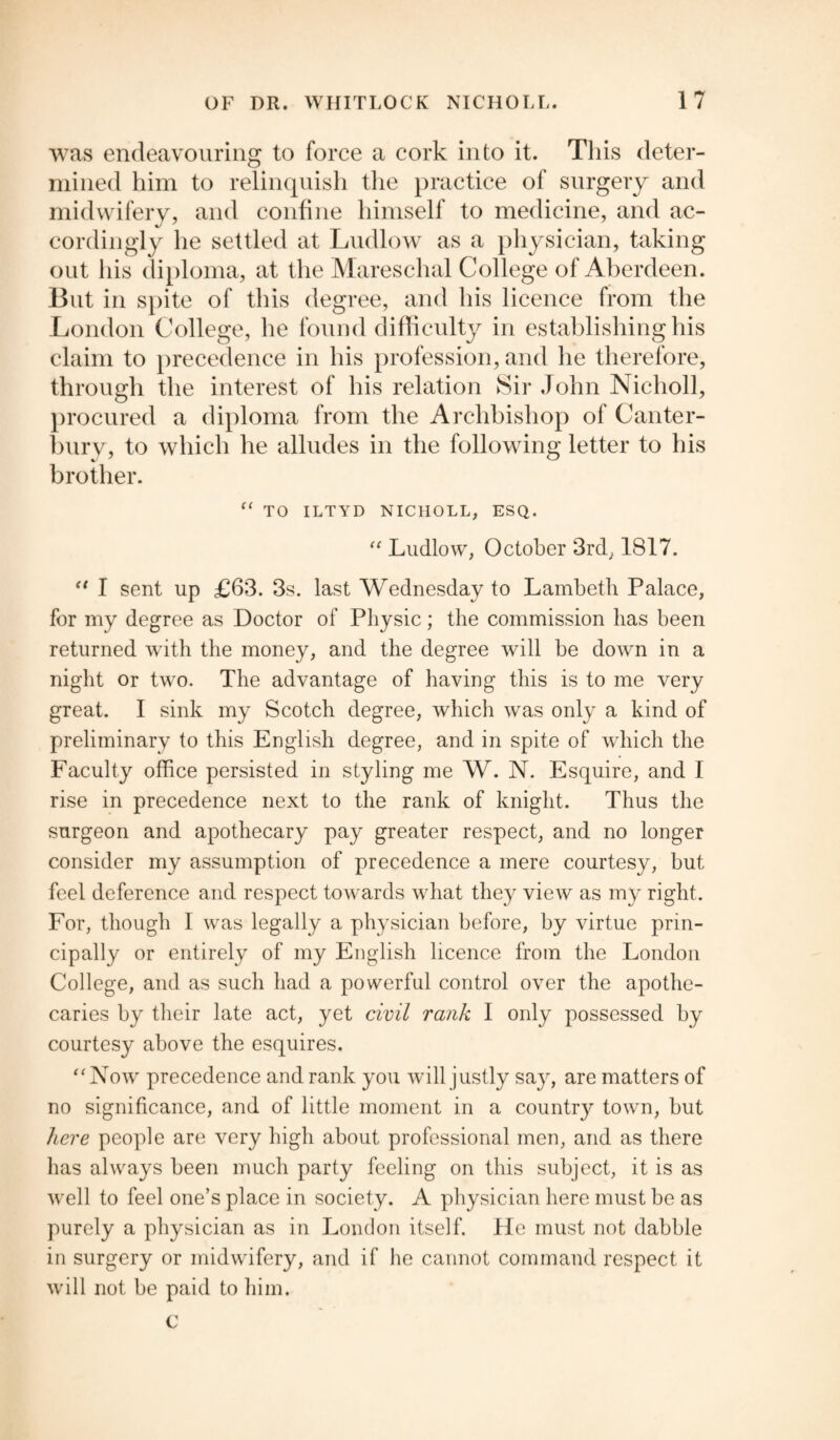 was endeavouring to force a cork into it. This deter¬ mined him to relinquish the practice of surgery and midwifery, and confine himself to medicine, and ac¬ cordingly he settled at Ludlow as a physician, taking out his diploma, at the Mareschal College of Aberdeen. But in spite of this degree, and his licence from the London College, he found difficulty in establishing his claim to precedence in his profession, and he therefore, through the interest of his relation Sir John Nicholl, procured a diploma from the Archbishop of Canter¬ bury, to which he alludes in the following letter to his brother. “ TO ILTYD NICHOLL, ESQ. “ Ludlow, October 3rd, 1817. tl I sent up £63. 3s. last Wednesday to Lambeth Palace, for my degree as Doctor of Physic; the commission has been returned with the money, and the degree will be down in a night or two. The advantage of having this is to me very great. I sink my Scotch degree, which was only a kind of preliminary to this English degree, and in spite of which the Faculty office persisted in styling me W. N. Esquire, and I rise in precedence next to the rank of knight. Thus the surgeon and apothecary pay greater respect, and no longer consider my assumption of precedence a mere courtesy, but feel deference and respect towards what they view as my right. For, though I was legally a physician before, by virtue prin¬ cipally or entirely of my English licence from the London College, and as such had a powerful control over the apothe¬ caries by their late act, yet civil rank I only possessed by courtesy above the esquires. “Now precedence and rank you will justly say, are matters of no significance, and of little moment in a country town, but here people are very high about professional men, and as there has always been much party feeling on this subject, it is as well to feel one’s place in society. A physician here must be as purely a physician as in London itself. He must not dabble in surgery or midwifery, and if he cannot command respect it will not be paid to him. C