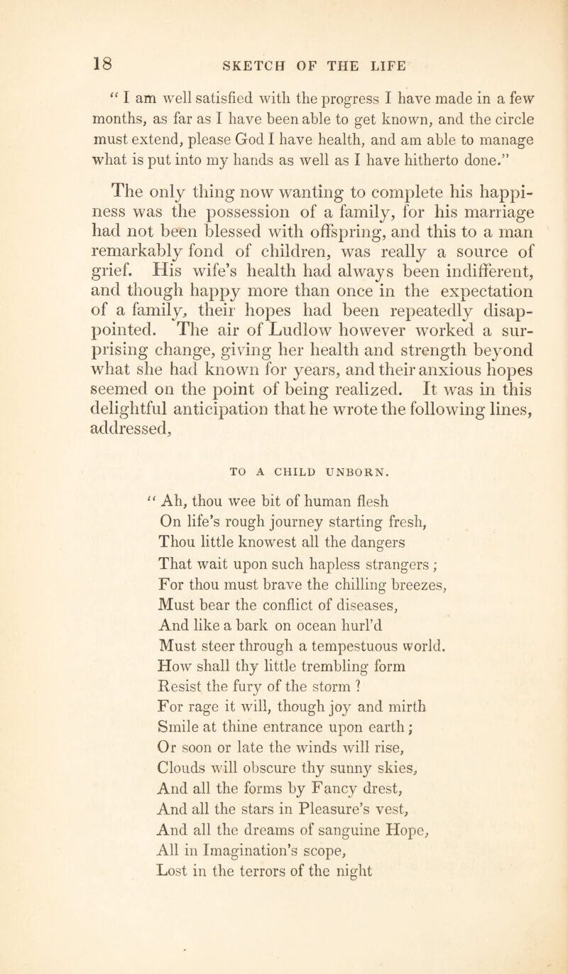 “ I am well satisfied witli the progress I have made in a few months, as far as I have been able to get known, and the circle must extend, please God I have health, and am able to manage what is put into my hands as well as I have hitherto done.” The only thing now wanting to complete his happi¬ ness was the possession of a family, for his marriage had not been blessed with offspring, and this to a man remarkably fond of children, was really a source of grief. His wife’s health had always been indifferent, and though happy more than once in the expectation of a family, their hopes had been repeatedly disap¬ pointed. The air of Ludlow however worked a sur¬ prising change, giving her health and strength beyond what she had known for years, and their anxious hopes seemed on the point of being realized. It was in this delightful anticipation that he wrote the following lines, addressed. TO A CHILD UNBORN. “ Ah, thou wee bit of human flesh On life’s rough journey starting fresh, Thou little knowest all the dangers That wait upon such hapless strangers ; For thou must brave the chilling breezes, Must bear the conflict of diseases, And like a bark on ocean hurl’d Must steer through a tempestuous world. How shall thy little trembling form Resist the fury of the storm ? For rage it will, though joy and mirth Smile at thine entrance upon earth; Or soon or late the winds will rise, Clouds will obscure thy sunny skies. And all the forms by F ancy drest, And all the stars in Pleasure’s vest, And all the dreams of sanguine Hope, All in Imagination’s scope, Lost in the terrors of the night