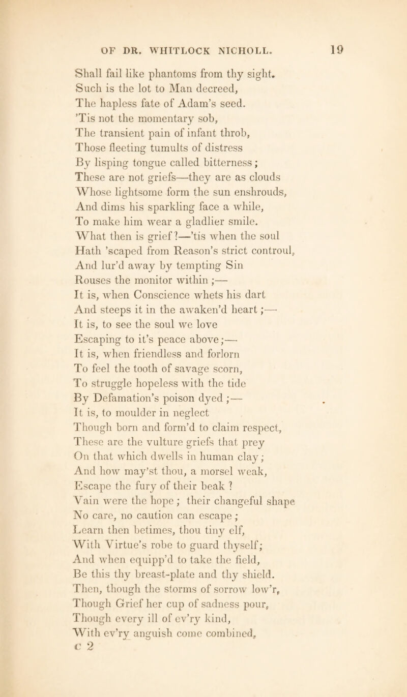 Shall fail like phantoms from thy sight. Such is the lot to Man decreed, The hapless fate of Adam’s seed. ’Tis not the momentary sob, The transient pain of infant throb, Those fleeting tumults of distress By lisping tongue called bitterness ; These are not griefs—they are as clouds Whose lightsome form the sun enshrouds, And dims his sparkling face a while, To make him wear a gladlier smile. What then is grief ?—’tis when the soul Hath ’scaped from Reason’s strict controul, And lur’d away by tempting Sin Rouses the monitor within ;— It is, when Conscience whets his dart And steeps it in the awaken’d heart;—* It is, to see the soul we love Escaping to it’s peace above;— It is, when friendless and forlorn To feel the tooth of savage scorn, To struggle hopeless with the tide By Defamation’s poison dyed ; — It is, to moulder in neglect Though born and form’d to claim respect. These are the vulture griefs that prey On that which dwells in human clay; And how may’st thou, a morsel weak, Escape the fury of their beak ? Vain were the hope ; their changeful shape No care, no caution can escape; Learn then betimes, thou tiny elf, With Virtue’s robe to guard thyself; And when equipp’d to take the field, Be this thy breast-plate and thy shield. Then, though the storms of sorrow low’r, Though Grief her cup of sadness pour. Though every ill of cv’ry kind, With cv’ry anguish come combined, c 2