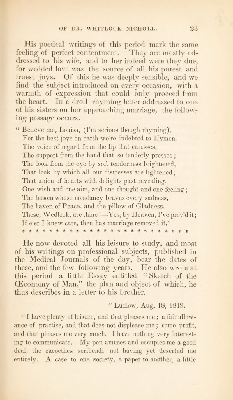 Ilis poetical writings of this period mark the same feeling of perfect contentment. They are mostly ad¬ dressed to his wife, and to her indeed were they due, for wedded love was the source of all his purest and truest joys. Of this he was deeply sensible, and we find the subject introduced on every occasion, with a warmth of expression that could only proceed from the heart. In a droll rhyming letter addressed to one of his sisters on her approaching marriage, the followr ing passage occurs. <c Believe me, Louisa, (I’m serious though rhyming), For the best joys on earth we’re indebted to Hymen. The voice of regard from the lip that caresses, The support from the hand that so tenderly presses ; The look from the eye by soft tenderness brightened, That look by which all our distresses are lightened ; That union of hearts with delights past revealing, One wish and one aim, and one thought and one feeling; The bosom whose constancy braves every sadness, The haven of Peace, and the pillow of Gladness, These, Wedlock, are thine !—Yes, by Heaven, I’ve prov’dit; If e’er I knew care, then has marriage removed it.” ************************* He now devoted all his leisure to study, and most of his writings on professional subjects, published in the Medical Journals of the day, bear the dates of these, and the few following years. He also wrote at this period a little Essay entitled “ Sketch of the (Economy of Man,” the plan and object of which, he thus describes in a letter to his brother. “ Ludlow, Aug. 18, 1819. “ I have plenty of leisure, and that pleases me ; a fair allow¬ ance of practise, and that does not displease me; some profit, and that pleases me very much. I have nothing very interest¬ ing to communicate. My pen amuses and occupies me a good deal, the cacoethes scribendi not having yet deserted me entirely. A case to one society, a paper to another, a little