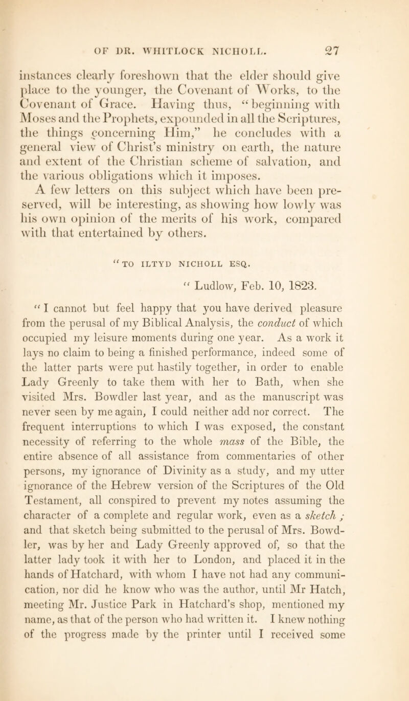 instances clearly foreshown that the elder should give place to the younger, the Covenant of Works, to the Covenant of Grace. Having thus, “ beginning with Moses and the Prophets, expounded in all the Scriptures, the things concerning Him,” he concludes with a general view of Christ’s ministry on earth, the nature and extent of the Christian scheme of salvation, and the various obligations which it imposes. A few letters on this subject which have been pre¬ served, will be interesting, as showing how lowly was his own opinion of the merits of his work, compared with that entertained by others. “TO ILTYD NICHOLL ESQ. “ Ludlow, Feb. 10, 1823. “ I cannot but feel happy that you have derived pleasure from the perusal of my Biblical Analysis, the conduct of which occupied my leisure moments during one year. As a work it lays no claim to being a finished performance, indeed some of the latter parts were put hastily together, in order to enable Lady Greenly to take them with her to Bath, when she visited Mrs. Bowdler last year, and as the manuscript was never seen by me again, I could neither add nor correct. The frequent interruptions to which I was exposed, the constant necessity of referring to the whole mass of the Bible, the entire absence of all assistance from commentaries of other persons, my ignorance of Divinity as a study, and my utter ignorance of the Hebrew version of the Scriptures of the Old Testament, all conspired to prevent my notes assuming the character of a complete and regular work, even as a sketch ; and that sketch being submitted to the perusal of Mrs. Bowd¬ ler, was by her and Lady Greenly approved of, so that the latter lady took it with her to London, and placed it in the hands of Hatchard, with whom I have not had any communi¬ cation, nor did he know who was the author, until Mr Hatch, meeting Mr. Justice Park in Hatchard’s shop, mentioned my name, as that of the person who had written it. I knew nothing of the progress made by the printer until I received some