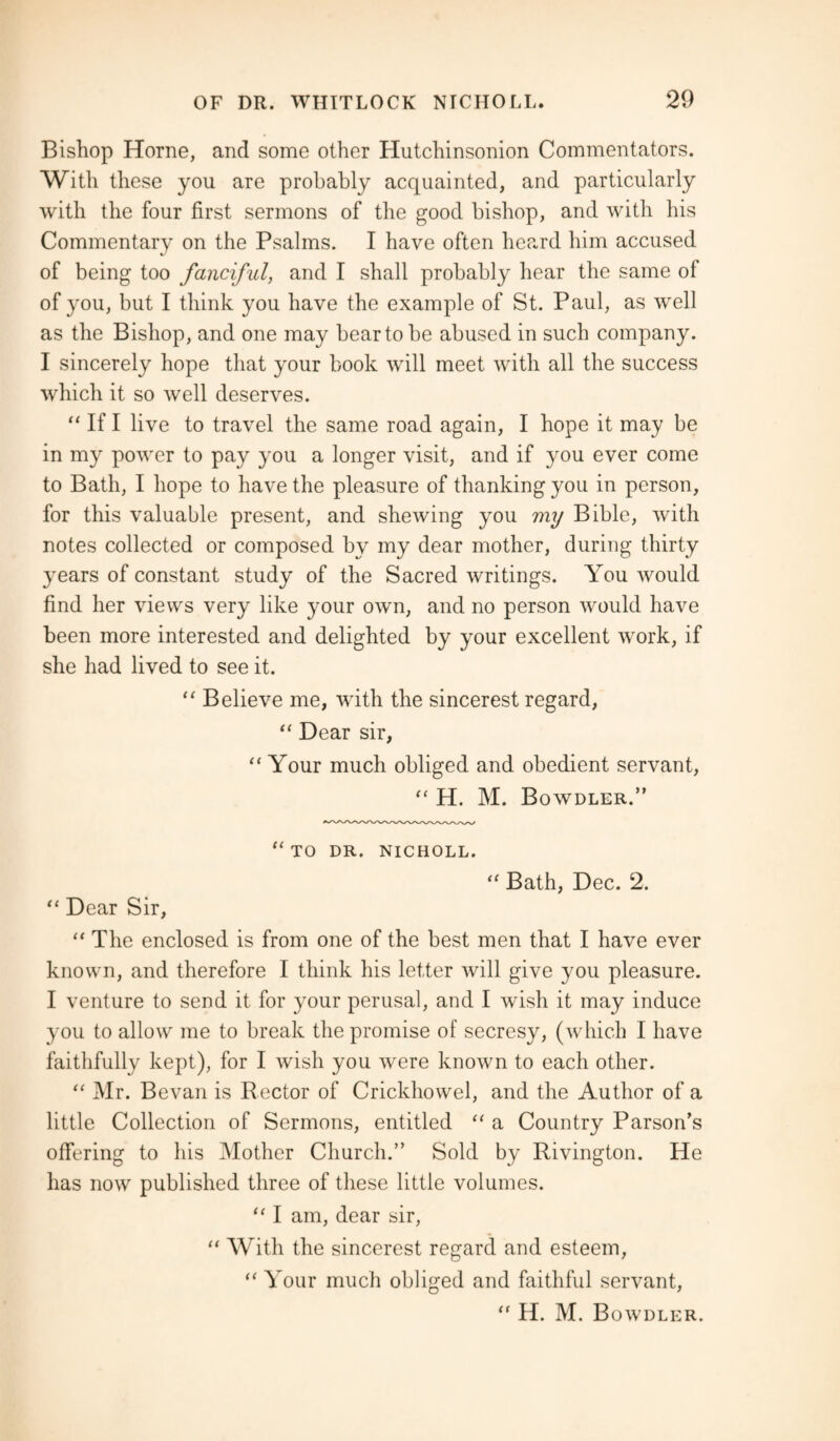 Bishop Horne, and some other Hutchinsonion Commentators. With these you are probably acquainted, and particularly with the four first sermons of the good bishop, and with his Commentary on the Psalms. I have often heard him accused of being too fanciful, and I shall probably hear the same of of you, but I think you have the example of St. Paul, as well as the Bishop, and one may bear to be abused in such company. I sincerely hope that your book will meet with all the success which it so well deserves. “ If I live to travel the same road again, I hope it may be in my power to pay you a longer visit, and if you ever come to Bath, I hope to have the pleasure of thanking you in person, for this valuable present, and shewing you my Bible, with notes collected or composed by my dear mother, during thirty years of constant study of the Sacred writings. You would find her views very like your own, and no person would have been more interested and delighted by your excellent work, if she had lived to see it. “ Believe me, with the sincerest regard, “ Dear sir, “ Your much obliged and obedient servant, “ H. M. Bowdler.” “ TO DR. NICHOLL. “ Bath, Dec. 2. “ Dear Sir, “ The enclosed is from one of the best men that I have ever known, and therefore I think his letter will give you pleasure. I venture to send it for your perusal, and I wish it may induce you to allow me to break the promise of secresy, (which I have faithfully kept), for I wish you were known to each other. “ Mr. Bevan is Rector of Crickhowel, and the Author of a little Collection of Sermons, entitled “ a Country Parson’s offering to his Mother Church.” Sold by Rivington. He has now published three of these little volumes. “ I am, dear sir, “ With the sincerest regard and esteem, “ Your much obliged and faithful servant, “ H. M. Bowdler.