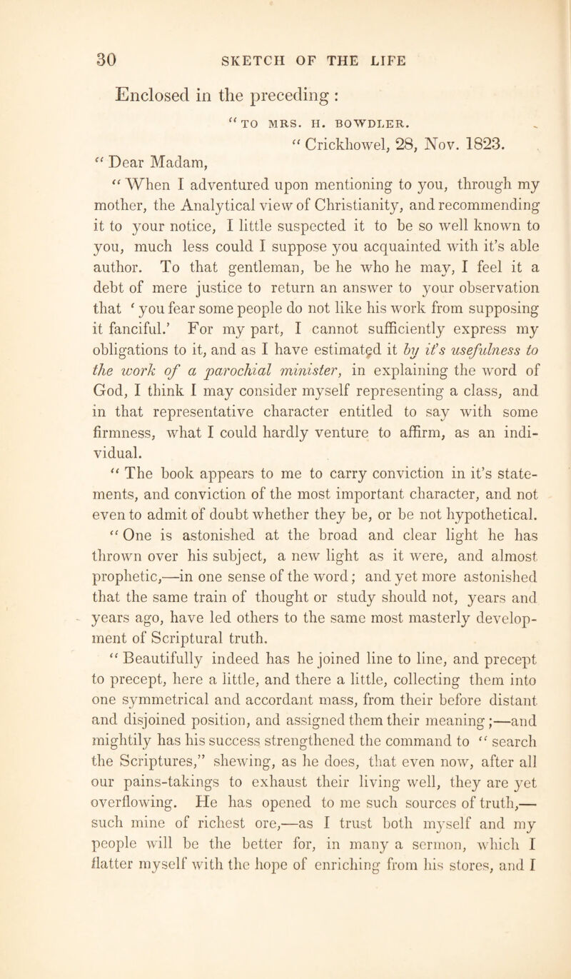 Enclosed in the preceding : u TO MRS. H. BOWDLER. “ Crickhowel, 28, Nov. 1823. “ Dear Madam, “ When I adventured upon mentioning to you, through my mother, the Analytical view of Christianity, and recommending it to your notice, I little suspected it to be so well known to you, much less could I suppose you acquainted with it’s able author. To that gentleman, be he who he may, I feel it a debt of mere justice to return an answer to your observation that ‘ you fear some people do not like his work from supposing it fanciful.’ For my part, I cannot sufficiently express my obligations to it, and as I have estimated it by it's usefulness to the ivork of a parochial minister, in explaining the word of God, I think I may consider myself representing a class, and in that representative character entitled to say with some firmness, what I could hardly venture to affirm, as an indi¬ vidual. “ The book appears to me to carry conviction in it’s state¬ ments, and conviction of the most important character, and not even to admit of doubt whether they be, or be not hypothetical. “ One is astonished at the broad and clear light he has thrown over his subject, a new light as it were, and almost prophetic,—in one sense of the word; and yet more astonished that the same train of thought or study should not, years and years ago, have led others to the same most masterly develop¬ ment of Scriptural truth. “ Beautifully indeed has he joined line to line, and precept to precept, here a little, and there a little, collecting them into one symmetrical and accordant mass, from their before distant and disjoined position, and assigned them their meaning;—and mightily has his success strengthened the command to search the Scriptures,” shewing, as he does, that even now, after all our pains-takings to exhaust their living well, they are yet overflowing. He has opened to me such sources of truth,— such mine of richest ore,'—as I trust both myself and my people will be the better for, in many a sermon, which 1 flatter myself with the hope of enriching from his stores, and I