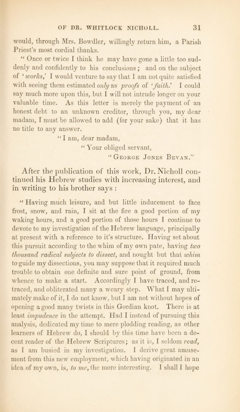 would, through Mrs. Bowdler, willingly return him, a Parish Priest’s most cordial thanks. “ Once or twice I think he may have gone a little too sud¬ denly and confidently to his conclusions ; and on the subject of (works, I would venture to say that I am not quite satisfied with seeing them estimated only as proofs of 1 faith' I could say much more upon this, but I will not intrude longer on your valuable time. As this letter is merely the payment of an honest debt to an unknown creditor, through you, my dear madam, I must be allowed to add (for your sake) that it has no title to any answer. “ I am, dear madam, “ Your obliged servant, “ George Jones Bevan.” After the publication of this work, Dr. Nicholl con¬ tinued bis Hebrew studies with increasing interest, and in writing to his brother says : “ Having much leisure, and but little inducement to face frost, snow, and rain, I sit at the fire a good portion of my waking hours, and a good portion of those hours I continue to devote to my investigation of the Hebrew language, principally at present with a reference to it’s structure. Having set about this pursuit according to the whim of my own pate, having two thousand radical subjects to dissect, and nought but that whim to guide my dissections, you may suppose that it required much trouble to obtain one definite and sure point of ground, from whence to make a start. Accordingly I have traced, and re¬ traced, and obliterated many a weary step. What I may ulti¬ mately make of it, I do not know, but I am not without hopes of opening a good many twists in this Gordian knot. There is at least impudence in the attempt. Plad I instead of pursuing this analysis, dedicated my time to mere plodding reading, as other learners of Hebrew do, I should by this time have been a de¬ cent reader of the Hebrew Scriptures; as it is, I seldom read, as I am busied in my investigation. 1 derive great amuse¬ ment from this new employment, which having originated in an idea of my own, is, to me, the more interesting. I shall I hope