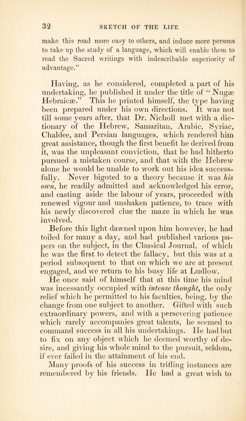 make this road more easy to others, and induce more persons to take up the study of a language, which will enable them to read the Sacred writings with indescribable superiority of advantage.” Having, as he considered, completed a part of his undertaking, he published it under the title of “ Nugae Hebraicac.” This he printed himself, the type having been prepared under his own directions. It was not till some years after, that Dr. Nicholl met with a dic¬ tionary of the Hebrew, Samaritan, Arabic, Syriac, Chaldee, and Persian languages, which rendered him great assistance, though the first benefit he derived from it, was the unpleasant conviction, that he had hitherto pursued a mistaken course, and that with the Hebrew alone he would be unable to work out his idea success¬ fully. Never bigoted to a theory because it was his own, he readily admitted and acknowledged his error, and casting aside the labour of years, proceeded with renewed vigour and unshaken patience, to trace with his newly discovered clue the maze in which he was involved. Before this light dawned upon him however, he had toiled for many a day, and had published various pa¬ pers on the subject, in the Classical Journal, of which he was the first to detect the fallacy, but this was at a period subsequent to that on which we are at present engaged, and we return to his busy life at Ludlow. He once said of himself that at this time his mind was incessantly occupied with intense thought, the only relief which he permitted to his faculties, being, by the change from one subject to another. Gifted with such extraordinary powers, and with a persevering patience which rarely accompanies great talents, he seemed to command success in all his undertakings. He had but to fix on any object which he deemed worthy of de¬ sire, and giving his whole mind to the pursuit, seldom, if ever failed in the attainment of his end. Many proofs of his success in trifling instances are remembered by his friends. He had a great wish to