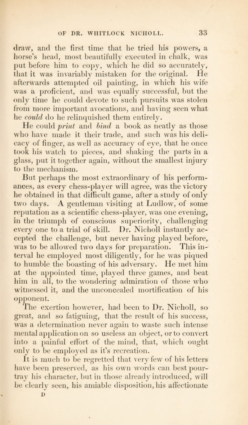draw, and the first time that he tried his powers, a horse’s head, most beautifully executed in chalk, was put before him to copy, which he did so accurately, that it was invariably mistaken for the original. He afterwards attempted oil painting, in which his wife was a proficient, and was equally successful, but the only time he could devote to such pursuits was stolen from more important avocations, and having seen what he could do he relinquished them entirely. He could print and bind a book as neatly as those who have made it their trade, and such was his deli¬ cacy of finger, as well as accuracy of eye, that he once took his watch to pieces, and shaking the parts in a glass, put it together again, without the smallest injury to the mechanism. But perhaps the most extraordinary of his perform¬ ances, as every chess-player will agree, was the victory he obtained in that difficult game, after a study of only two days. A gentleman visiting at Ludlow, of some reputation as a scientific chess-player, was one evening, in the triumph of conscious superiority, challenging every one to a trial of skill. Dr. Niclioll instantly ac¬ cepted the challenge, but never having played before, was to be allowed two days for preparation. This in¬ terval he employed most diligently, for he was piqued to humble the boasting of his adversary. He met him at the appointed time, played three games, and beat him in all, to the wondering admiration of those who witnessed it, and the unconcealed mortification of his opponent. The exertion however, had been to Dr. Nicholl, so great, and so fatiguing, that the result of his success, was a determination never again to waste such intense mental application on so useless an object, or to convert into a painful effort of the mind, that, which ought only to be employed as it’s recreation. It is much to be regretted that very few of his letters have been preserved, as his own words can best pour- tray his character, but in those already introduced, will be clearly seen, his amiable disposition, his affectionate