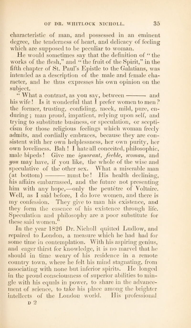 characteristic of man, and possessed in an eminent degree, the tenderness of heart, and delicacy of feeling which are supposed to be peculiar to woman. He would sometimes say that the definition of “ the works of the flesh,” and “ the fruit of the Spirit,” in the fifth chapter of St. Paul’s Epistle to the Galatians, was intended as a description of the male and female cha¬ racter, and he thus expresses his own opinion on the subject. “ What a contrast, as you say, between-- and his wife ! Is it wonderful that I prefer women to men ? the former, trusting, confiding, meek, mild, pure, en¬ during ; man proud, impatient, relying upon self, and trying to substitute business, or speculation, or scepti¬ cism lor those religious feelings which woman freely admits, and cordially embraces, because they are con¬ sistent with her own helplessness, her own purity, her own loveliness. Bah! I hate all conceited, philosophic, male bipeds! Give me ignorant, feeble, woman, and you may have, if you like, the whole of the wise and speculative of the other sex. What a miserable man (at bottom) -must be! His health declining, his affairs embarrassed, and the future not presenting him with any hope,—only the peutetre of Voltaire. Well, as I said before, I do love women, and there is my confession. They give to man his existence, and they form the essence of his existence through life. Speculation and philosophy are a poor substitute for these said women.” In the year 1826 Dr. Nicholl quitted Ludlow, and repaired to London, a measure which he had had for some time in contemplation. With his aspiring genius, and eager thirst for knowledge, it is no marvel that lie should in time weary of his residence in a remote country town, where he felt his mind stagnating, from associating with none but inferior spirits. He longed in the proud consciousness of superior abilities to min¬ gle with his equals in power, to share in the advance¬ ment of science, to take his place among the brighter intellects of the London world. His professional
