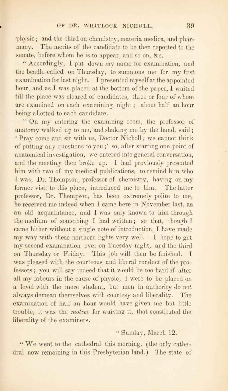 physic; and the third on chemistry, materia medica, and phar¬ macy. The merits of the candidate to he then reported to the senate, before whom he is to appear, and so on, &c. “ Accordingly, I put down my name for examination, and the beadle called on Thursday, to summons me for my first examination for last night. I presented myself at the appointed hour, and as I was placed at the bottom of the paper, I waited till the place was cleared of candidates, three or four of whom are examined on each examining night; about half an hour being allotted to each candidate. “ On my entering the examining room, the professor of anatomy walked up to me, and shaking me by the hand, said; ‘ Pray come and sit with us, Doctor Nicholl; we cannot think of putting any questions to you;’ so, after starting one point of anatomical investigation, we entered into general conversation, and the meeting then broke up. I had previously presented him with two of my medical publications, to remind him who I was, Dr. Thompson, professor of chemistry, having on my former visit to this place, introduced me to him. The latter professor, Dr. Thompson, has been extremely polite to me, he received me indeed when I came here in November last, as an old acquaintance, and I was only known to him through the medium of something I had written; so that, though I came hither without a single note of introduction, I have made my way with these northern lights very well. I hope to get my second examination over on Tuesday night, and the third on Thursday or Friday. This job will then be finished. I was pleased with the courteous and liberal conduct of the pro¬ fessors ; you will say indeed that it would be too hard if after all my labours in the cause of physic, I were to be placed on a level with the mere student, but men in authority do not always demean themselves with courtesy and liberality. The examination of half an hour would have given me but little trouble, it was the motive for waiving it, that constituted the liberality of the examiners. “ Sunday, March 12. “ We went to the cathedral this morning, (the only cathe¬ dral now remaining in this Presbyterian land.) The state of