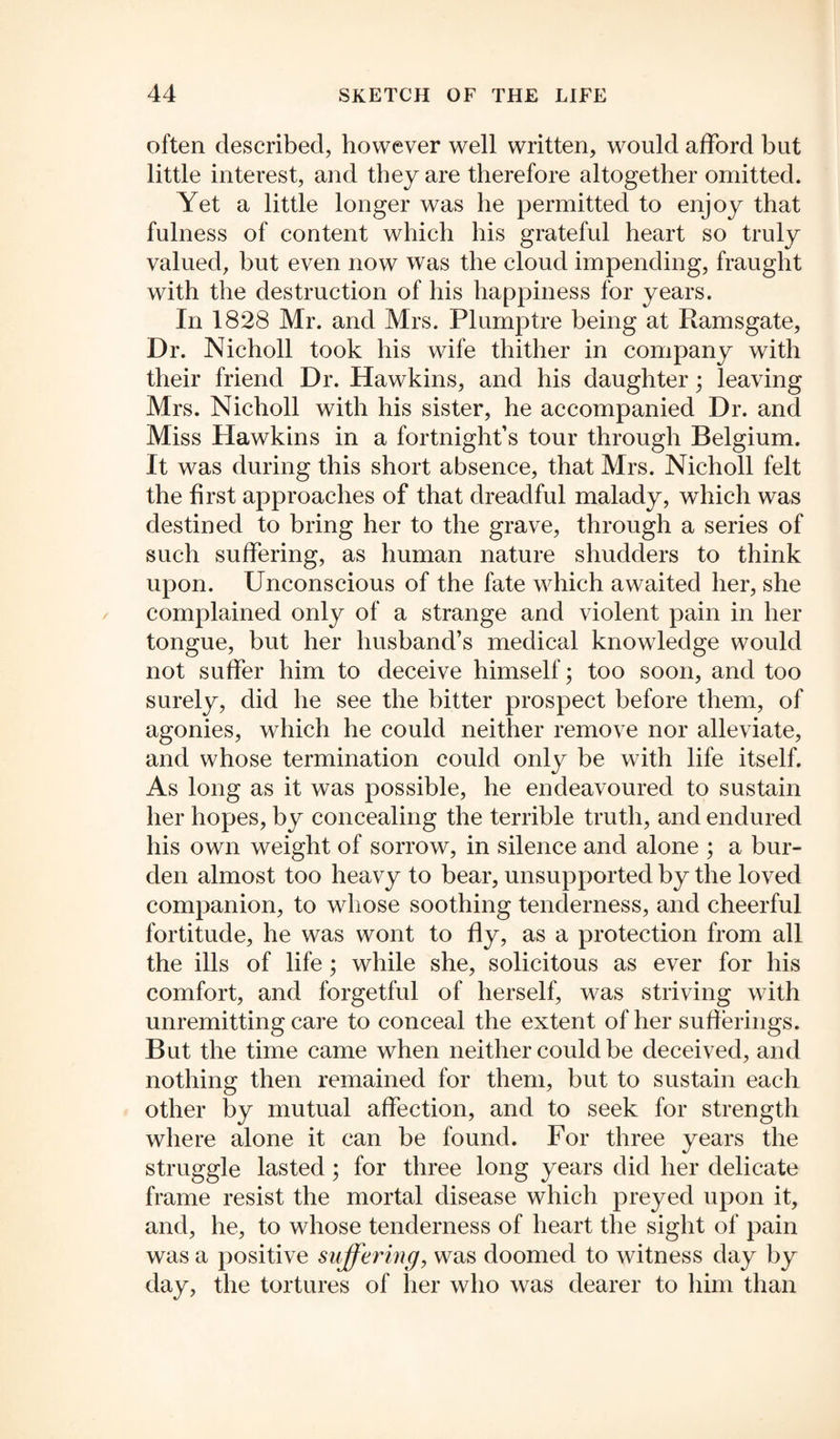 often described, however well written, would afford but little interest, and they are therefore altogether omitted. Yet a little longer was he permitted to enjoy that fulness of content which his grateful heart so truly valued, but even now was the cloud impending, fraught with the destruction of his happiness for years. In 1828 Mr. and Mrs. Plumptre being at Ramsgate, Dr. Nicholl took his wife thither in company with their friend Dr. Hawkins, and his daughter • leaving Mrs. Nicholl with his sister, he accompanied Dr. and Miss Hawkins in a fortnight’s tour through Belgium. It was during this short absence, that Mrs. Nicholl felt the first approaches of that dreadful malady, which was destined to bring her to the grave, through a series of such suffering, as human nature shudders to think upon. Unconscious of the fate which awaited her, she complained only of a strange and violent pain in her tongue, but her husband’s medical knowledge would not suffer him to deceive himself; too soon, and too surely, did he see the bitter prospect before them, of agonies, which he could neither remove nor alleviate, and whose termination could only be with life itself. As long as it was possible, he endeavoured to sustain her hopes, by concealing the terrible truth, and endured his own weight of sorrow, in silence and alone ; a bur¬ den almost too heavy to bear, unsupported by the loved companion, to whose soothing tenderness, and cheerful fortitude, he was wont to fly, as a protection from all the ills of life; while she, solicitous as ever for his comfort, and forgetful of herself, was striving with unremitting care to conceal the extent of her sufferings. But the time came when neither could be deceived, and nothing then remained for them, but to sustain each other by mutual affection, and to seek for strength where alone it can be found. For three years the struggle lasted; for three long years did her delicate frame resist the mortal disease which preyed upon it, and, he, to whose tenderness of heart the sight of pain was a positive suffering, was doomed to witness day by day, the tortures of her who was dearer to him than
