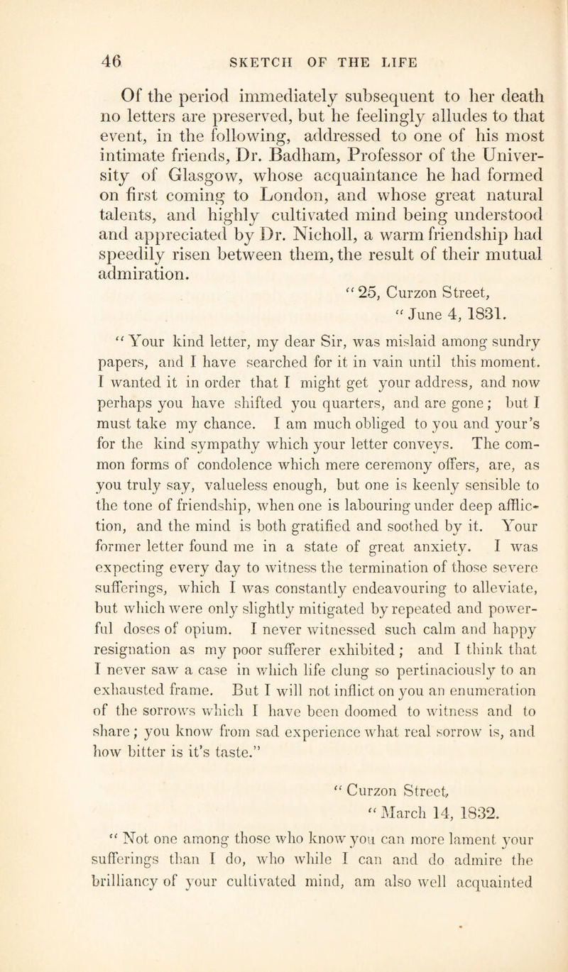 Of the period immediately subsequent to her death no letters are preserved, but he feelingly alludes to that event, in the following, addressed to one of his most intimate friends, Dr. Badham, Professor of the Univer¬ sity of Glasgow, whose acquaintance he had formed on first coming to London, and whose great natural talents, and highly cultivated mind being understood and appreciated by Dr. Nicholl, a warm friendship had speedily risen between them, the result of their mutual admiration. “ 25, Curzon Street, “ June 4, 1831. “ Your kind letter, my dear Sir, was mislaid among sundry papers, and I have searched for it in vain until this moment. I wanted it in order that I might get your address, and now perhaps you have shifted you quarters, and are gone; but I must take my chance. I am much obliged to you and your’s for the kind sympathy which your letter conveys. The com¬ mon forms of condolence which mere ceremony offers, are, as you truly say, valueless enough, but one is keenly sensible to the tone of friendship, when one is labouring under deep afflic¬ tion, and the mind is both gratified and soothed by it. Your former letter found me in a state of great anxiety. I was expecting every day to witness the termination of those severe sufferings, which I was constantly endeavouring to alleviate, but which were only slightly mitigated by repeated and power¬ ful doses of opium. I never witnessed such calm and happy resignation as my poor sufferer exhibited ; and I think that I never saw a case in which life clung so pertinaciously to an exhausted frame. But I will not inflict on you an enumeration of the sorrows which I have been doomed to witness and to share; you know from sad experience what real sorrow is, and how bitter is it’s taste.” “ Curzon Street “ March 14, 1832. “ Not one among those who know you can more lament your sufferings than I do, who while I can and do admire the brilliancy of your cultivated mind, am also well acquainted