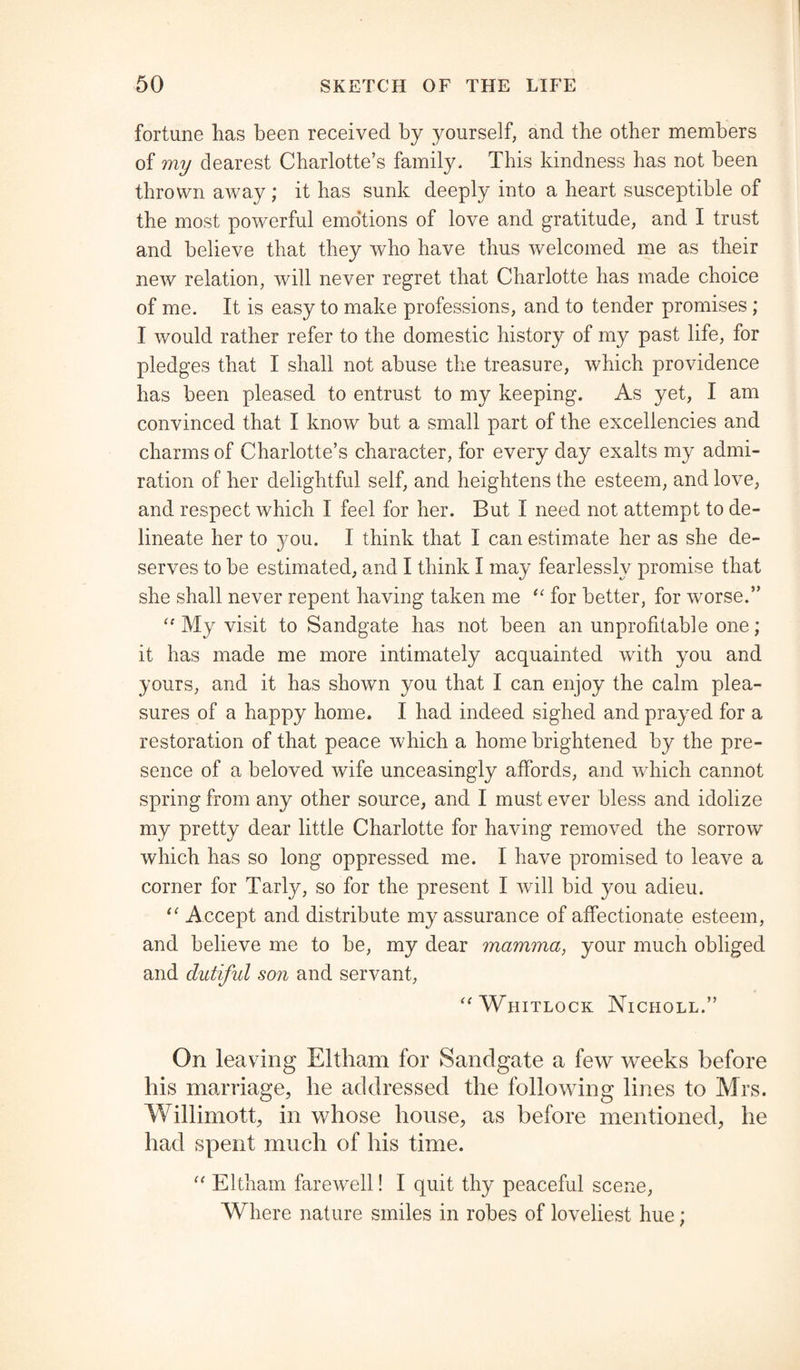 fortune lias been received by yourself, and the other members of my dearest Charlotte’s family* This kindness has not been thrown away ; it has sunk deeply into a heart susceptible of the most powerful emotions of love and gratitude, and I trust and believe that they who have thus welcomed me as their new relation, will never regret that Charlotte has made choice of me. It is easy to make professions, and to tender promises ; I would rather refer to the domestic history of my past life, for pledges that I shall not abuse the treasure, which providence has been pleased to entrust to my keeping. As yet, I am convinced that I know but a small part of the excellencies and charms of Charlotte’s character, for every day exalts my admi¬ ration of her delightful self, and heightens the esteem, and love, and respect which I feel for her. But I need not attempt to de¬ lineate her to you. I think that I can estimate her as she de¬ serves to be estimated, and I think I may fearlessly promise that she shall never repent having taken me “ for better, for worse.” “My visit to Sandgate has not been an unprofitable one; it has made me more intimately acquainted with you and yours, and it has shown you that I can enjoy the calm plea¬ sures of a happy home. I had indeed sighed and prayed for a restoration of that peace which a home brightened by the pre¬ sence of a beloved wife unceasingly affords, and which cannot spring from any other source, and I must ever bless and idolize my pretty dear little Charlotte for having removed the sorrow which has so long oppressed me. I have promised to leave a corner for Tarly, so for the present I will bid you adieu. “ Accept and distribute my assurance of affectionate esteem, and believe me to be, my dear mamma, your much obliged and dutiful son and servant, “Whitlock Nicholl.” On leaving Eltham for Sandgate a few weeks before his marriage, he addressed the following lines to Mrs. Willimott, in whose house, as before mentioned, he had spent much of his time. “ Eltham farewell! I quit thy peaceful scene, Where nature smiles in robes of loveliest hue;