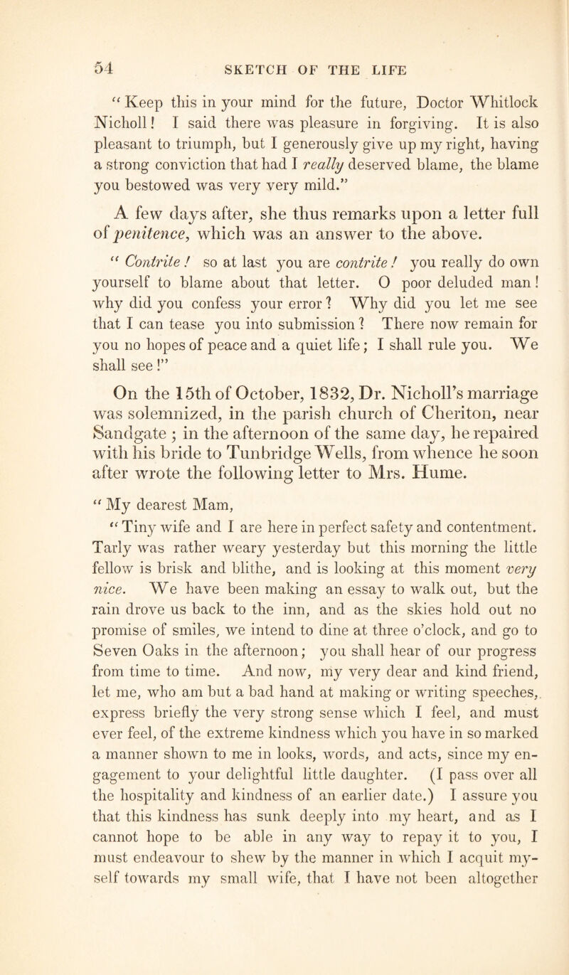 “ Keep this in your mind for the future, Doctor Whitlock Nicholl! I said there was pleasure in forgiving. It is also pleasant to triumph, but I generously give up my right, having a strong conviction that had I really deserved blame, the blame you bestowed was very very mild.” A few days after, she thus remarks upon a letter full of penitence, which was an answer to the above. c< Contrite ! so at last you are contrite ! you really do own yourself to blame about that letter. O poor deluded man! why did you confess your error 1 Why did you let me see that I can tease you into submission 1 There now remain for you no hopes of peace and a quiet life ; I shall rule you. We shall see!” On the 15th of October, 1832, Dr. NicholTs marriage was solemnized, in the parish church of Cheriton, near Sandgate ; in the afternoon of the same day, he repaired with his bride to Tunbridge Wells, from whence he soon after wrote the following letter to Mrs. Hume. “ My dearest Mam, “ Tiny wife and I are here in perfect safety and contentment. Tarly was rather weary yesterday but this morning the little fellow is brisk and blithe, and is looking at this moment very nice. We have been making an essay to walk out, but the rain drove us back to the inn, and as the skies hold out no promise of smiles, we intend to dine at three o’clock, and go to Seven Oaks in the afternoon; you shall hear of our progress from time to time. And now, my very dear and kind friend, let me, who am but a bad hand at making or writing speeches,, express briefly the very strong sense which I feel, and must ever feel, of the extreme kindness which you have in so marked a manner shown to me in looks, words, and acts, since my en¬ gagement to your delightful little daughter. (I pass over all the hospitality and kindness of an earlier date.) I assure you that this kindness has sunk deeply into my heart, and as I cannot hope to be able in any way to repay it to you, I must endeavour to shew by the manner in which I acquit my¬ self towards my small wife, that I have not been altogether
