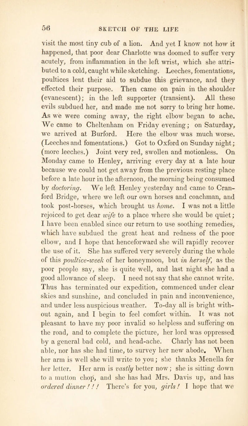 visit the most tiny cub of a lion. And yet I know not how it happened, that poor dear Charlotte was doomed to suffer very acutely, from inflammation in the left wrist, which she attri¬ buted to a cold, caught while sketching. Leeches, fomentations, poultices lent their aid to subdue this grievance, and they effected their purpose. Then came on pain in the shoulder (evanescent); in the left supporter (transient). All these evils subdued her, and made me not sorry to bring her home. As we were coming away, the right elbow began to ache. We came to Cheltenham on Friday evening; on Saturday, we arrived at Burford. Here the elbow was much worse. (Leeches and fomentations.) Got to Oxford on Sunday night ; (more leeches.) Joint very red, swollen and motionless. On Monday came to Henley, arriving every day at a late hour because we could not get away from the previous resting place before a late hour in the afternoon, the morning being consumed by doctoring. We left Henley yesterday and came to Cran¬ ford Bridge, where we left our own horses and coachman, and took post-horses, which brought us home. I was not a little rejoiced to get dear wife to a place where she would be quiet; I have been enabled since our return to use soothing remedies, which have subdued the great heat and redness of the poor elbow, and I hope that henceforward she will rapidly recover the use of it. She has suffered very severely during the whole of this poultice-week of her honeymoon, but in herself, as the poor people say, she is quite well, and last night she had a good allowance of sleep. I need not say that she cannot write. Thus has terminated our expedition, commenced under clear skies and sunshine, and concluded in pain and inconvenience, and under less auspicious weather. To-day all is bright with¬ out again, and I begin to feel comfort within. It was not pleasant to have my poor invalid so helpless and suffering on the road, and to complete the picture, her lord was oppressed by a general bad cold, and head-ache. Charly has not been able, nor has she had time, to survey her new abode. When her arm is well she will write to you; she thanks Menella for her letter. Her arm is vastly better now; she is sitting down to a mutton chop, and she has had Mrs. Davis up, and has ordered dinner ! ! ! There’s for you, girls ! I hope that we