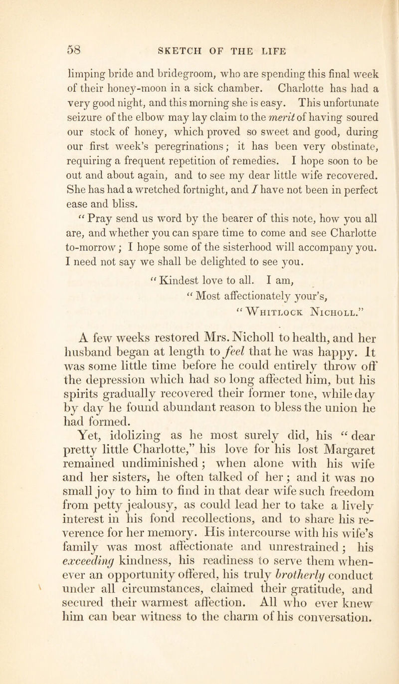 limping bride and bridegroom, who are spending this final week of their honey-moon in a sick chamber. Charlotte has had a very good night, and this morning she is easy. This unfortunate seizure of the elbow may lay claim to the merit of having soured our stock of honey, which proved so sweet and good, during our first week’s peregrinations; it has been very obstinate, requiring a frequent repetition of remedies. I hope soon to be out and about again, and to see my dear little wife recovered. She has had a wretched fortnight, and I have not been in perfect ease and bliss. “ Pray send us word by the bearer of this note, how you all are, and whether you can spare time to come and see Charlotte to-morrow ; I hope some of the sisterhood will accompany you. I need not say we shall be delighted to see you. “ Kindest love to all. I am, “ Most affectionately your’s, “Whitlock Nicholl.” A few weeks restored Mrs. Nicholl to health, and her husband began at length to feel that he was happy. It was some little time before he could entirely throw off the depression which had so long affected him, but his spirits gradually recovered their former tone, while day by day he found abundant reason to bless the union he had formed. Yet, idolizing as he most surely did, his “ dear pretty little Charlotte,” his love for his lost Margaret remained undiminished; when alone with his wife and her sisters, he often talked of her; and it was no small joy to him to find in that dear wife such freedom from petty jealousy, as could lead her to take a lively interest in his fond recollections, and to share his re¬ verence for her memory. His intercourse with his wife’s family was most affectionate and unrestrained; his exceeding kindness, his readiness to serve them when¬ ever an opportunity offered, his truly brotherly conduct under all circumstances, claimed their gratitude, and secured their warmest affection. All who ever knew him can bear witness to the charm of his conversation.