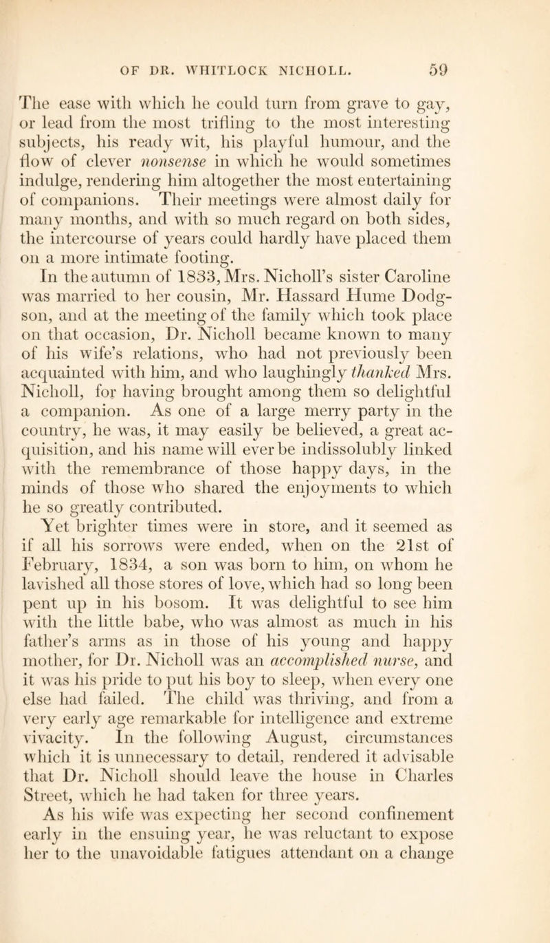 The ease with which he could turn from grave to gay, or lead from the most trifling to the most interesting subjects, his ready wit, his playful humour, and the flow of clever nonsense in which he would sometimes indulge, rendering him altogether the most entertaining of companions. Their meetings were almost daily for many months, and with so much regard on both sides, the intercourse of years could hardly have placed them on a more intimate footing. In the autumn of 1833, Mrs. Nicholl’s sister Caroline was married to her cousin, Mr. Hassard Hume Dodg- son, and at the meeting of the family which took place on that occasion, Dr. Nicholl became known to many of his wife’s relations, who had not previously been acquainted with him, and who laughingly thanked Mrs. Nicholl, for having brought among them so delightful a companion. As one of a large merry party in the country, he was, it may easily be believed, a great ac¬ quisition, and his name will ever be indissolubly linked with the remembrance of those happy days, in the minds of those who shared the enjoyments to which he so greatly contributed. Yet brighter times were in store, and it seemed as if all his sorrows were ended, when on the 21st of February, 1834, a son was born to him, on whom he lavished all those stores of love, which had so long been pent up in his bosom. It was delightful to see him with the little babe, who was almost as much in his father’s arms as in those of his young and happy mother, for Dr. Nicholl was an accomplished nurse, and it was his pride to put his boy to sleep, when every one else had failed. The child was thriving, and from a very early age remarkable for intelligence and extreme vivacity. In the following August, circumstances which it is unnecessary to detail, rendered it advisable that Dr. Nicholl should leave the house in Charles Street, which he had taken for three years. As his wife was expecting her second confinement early in the ensuing year, he was reluctant to expose her to the unavoidable fatigues attendant on a change
