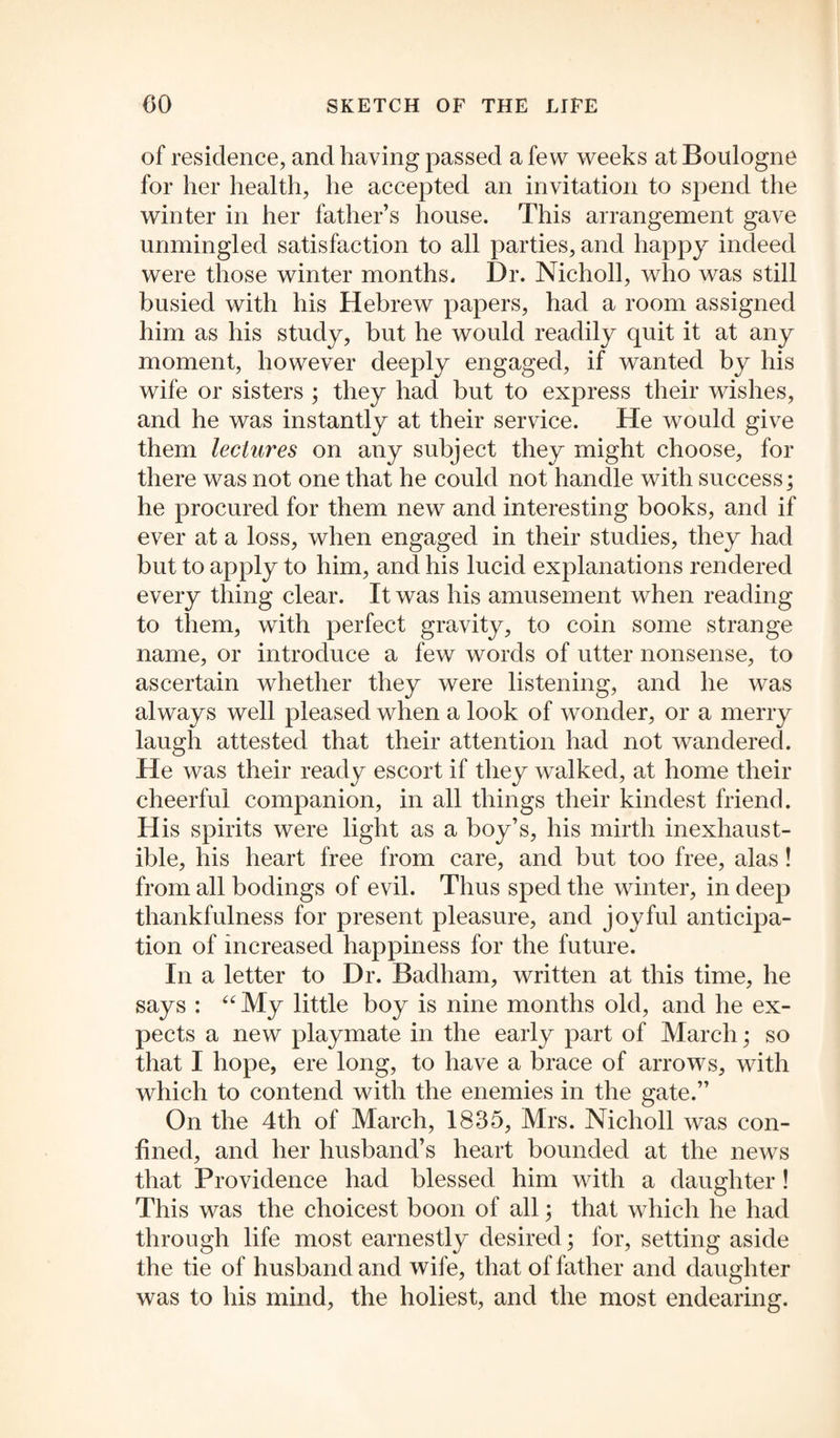 of residence, and having passed a few weeks at Boulogne for her health, he accepted an invitation to spend the winter in her father’s house. This arrangement gave unmingled satisfaction to all parties, and happy indeed were those winter months. Dr. Nicholl, who was still busied with his Hebrew papers, had a room assigned him as his study, but he would readily quit it at any moment, however deeply engaged, if wanted by his wife or sisters ; they had but to express their wishes, and he was instantly at their service. He would give them lectures on any subject they might choose, for there was not one that he could not handle with success; he procured for them new and interesting books, and if ever at a loss, when engaged in their studies, they had but to apply to him, and his lucid explanations rendered every thing clear. It was his amusement when reading to them, with perfect gravity, to coin some strange name, or introduce a few words of utter nonsense, to ascertain whether they were listening, and he was always well pleased when a look of wonder, or a merry laugh attested that their attention had not wandered. He was their ready escort if they wralked, at home their cheerful companion, in all things their kindest friend. His spirits were light as a boy’s, his mirth inexhaust¬ ible, his heart free from care, and but too free, alas! from all bodings of evil. Thus sped the winter, in deep thankfulness for present pleasure, and joyful anticipa¬ tion of increased happiness for the future. In a letter to Dr. Baclham, written at this time, he says : “ My little boy is nine months old, and he ex¬ pects a new playmate in the early part of March; so that I hope, ere long, to have a brace of arrows, with which to contend with the enemies in the gate.” On the 4th of March, 1835, Mrs. Nicholl was con¬ fined, and her husband’s heart bounded at the news that Providence had blessed him with a daughter ! This was the choicest boon of all; that which he had through life most earnestly desired; for, setting aside the tie of husband and wife, that of father and daughter was to his mind, the holiest, and the most endearing.