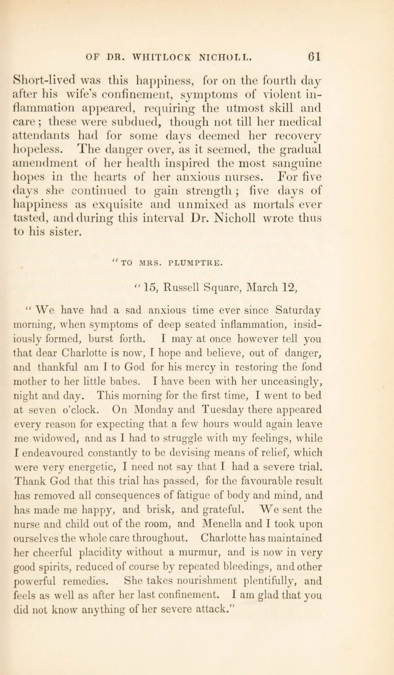 Short-lived was this happiness, for on the fourth day after his wife’s confinement, symptoms of violent in¬ flammation appeared, requiring the utmost skill and care; these were subdued, though not till her medical attendants had for some days deemed her recovery hopeless. The danger over, as it seemed, the gradual amendment of her health inspired the most sanguine hopes in the hearts of her anxious nurses. For five days she continued to gain strength; five days of happiness as exquisite and unmixed as mortals ever tasted, and during this interval Dr. Nicholl wrote thus to his sister. “ TO MRS. PLUMPTRE. “15, Russell Square, March 12, “ We have had a sad anxious time ever since Saturday morning, when symptoms of deep seated inflammation, insid¬ iously formed, hurst forth. I may at once however tell you that dear Charlotte is now, I hope and believe, out of danger, and thankful am I to God for his mercy in restoring the fond mother to her little babes. I have been with her unceasingly, night and day. This morning for the first time, I went to bed at seven o’clock. On Monday and Tuesday there appeared every reason for expecting that a few hours would again leave me widowed, and as I had to struggle with my feelings, while I endeavoured constantly to be devising means of relief, which were very energetic, I need not say that I had a severe trial. Thank God that this trial has passed, for the favourable result has removed all consequences of fatigue of body and mind, and has made me happy, and brisk, and grateful. We sent the nurse and child out of the room, and Menella and I took upon ourselves the whole care throughout. Charlotte has maintained her cheerful placidity without a murmur, and is now in very good spirits, reduced of course by repeated bleedings, and other powerful remedies. She takes nourishment plentifully, and feels as well as after her last confinement. I am glad that you did not know anything of her severe attack.”