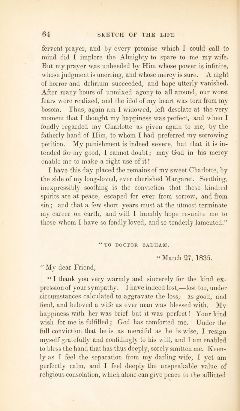 fervent prayer, and by every promise which I could call to mind did 1 implore the Almighty to spare to me my wife. But my prayer w,as unheeded by Him whose power is infinite, whose judgment is unerring, and whose mercy is sure. A night of horror and delirium succeeded, and hope utterly vanished. After many hours of unmixed agony to all around, our worst fears were realized, and the idol of my heart was torn from my bosom. Thus, again am I widowed, left desolate at the very moment that I thought my happiness was perfect, and when I fondly regarded my Charlotte as given again to me, by the fatherly hand of Him, to whom I had preferred my sorrowing petition. My punishment is indeed severe, but that it is in¬ tended for my good, I cannot doubt; may God in his mercy enable me to make a right use of it! I have this day placed the remains of my sweet Charlotte, by the side of my long-loved, ever cherished Margaret. Soothing, inexpressibly soothing is the conviction that these kindred spirits are at peace, escaped for ever from sorrow, and from sin; and that a few short years must at the utmost terminate my career on earth, and will I humbly hope re-unite me to those whom I have so fondly loved, and so tenderly lamented.” “to doctor badham. “ March 27, 1835. “ My dear Friend, “ I thank you very warmly and sincerely for the kind ex¬ pression of your sympathy. I have indeed lost,—lost too, under circumstances calculated to aggravate the loss,-—as good, and fond, and beloved a wife as ever man was blessed with. My happiness with her was brief but it was perfect! Your kind wish for me is fulfilled; God has comforted me. Under the full conviction that he is as merciful as he is wise, I resign myself gratefully and confidingly to his will, and I am enabled to bless the hand that has thus deeply, sorely smitten me. Keen¬ ly as I feel the separation from my darling wife, I yet am perfectly calm, and I feel deeply the unspeakable value of religious consolation, which alone can give peace to the afflicted