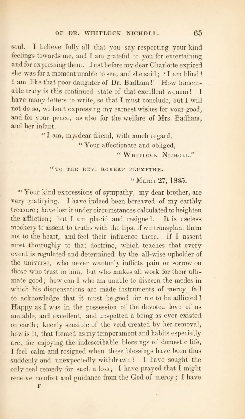 sou]. 1 believe fully all that you say respecting your bind feelings towards me, and I am grateful to you for entertaining and for expressing them. Just before my dear Charlotte expired she was for a moment unable to see, and she said ; ‘ I am blind ! I am like that poor daughter of Dr. Badham !’ How lament¬ able truly is this continued state of that excellent woman ! I have many letters to write, so that I must conclude, but I will not do so, without expressing my earnest wishes for your good, and for your peace, as also for the welfare of Mrs. Badham, and her infant. “ I am, my* dear friend, with much regard, “ Your affectionate and obliged, “Whitlock Nicholl.” “to THE REV. ROBERT PLUMPTRE. “ March 27, 1835. “ Your kind expressions of sympathy, my dear brother, are very gratifying. I have indeed been bereaved of my earthly treasure; have lost it under circumstances calculated to heighten the affliction; but I am placid and resigned. It is useless mockery to assent to truths with the lips, if we transplant them not to the heart, and feel their influence there. If I assent most thoroughly to that doctrine, which teaches that every event is regulated and determined by the all-wise upholder of the universe, who never wantonly inflicts pain or sorrow on those who trust in him, but who makes all work for their ulti¬ mate good ; how can I who am unable to discern the modes in which his dispensations are made instruments of mercy, fail to acknowledge that it must be good for me to be afflicted ? Happy as I was in the possession of the devoted love of as amiable, and excellent, and unspotted a being as ever existed on earth; keenly sensible of the void created by her removal, how is it, that formed as my temperament and habits especially are, for enjoying the indescribable blessings of domestic life, I feel calm and resigned when these blessings have been thus suddenly and unexpectedly withdrawn 1 I have sought the only real remedy for such a loss I have prayed that I might receive comfort and guidance from the God ol mercy; I have F
