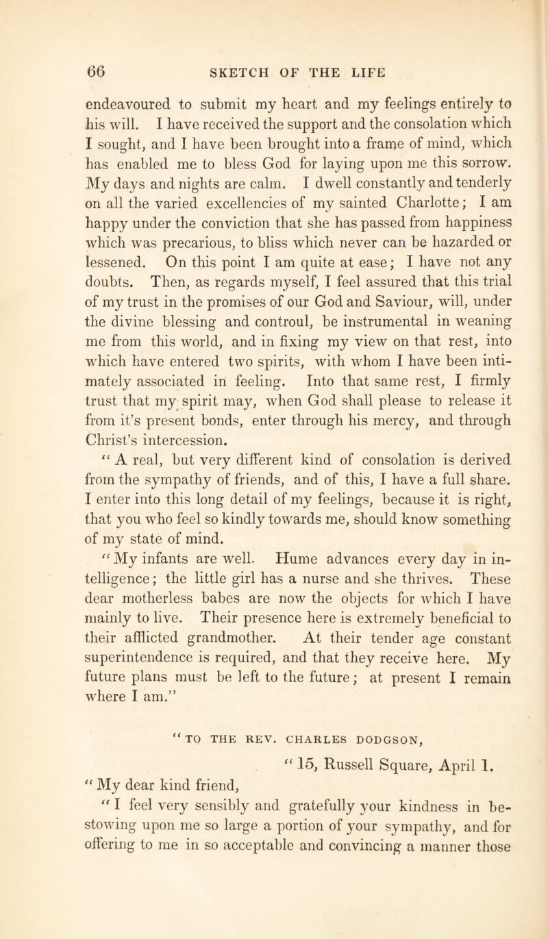 endeavoured to submit my heart and my feelings entirely to bis will. I have received the support and the consolation which I sought, and I have been brought into a frame of mind, which has enabled me to bless God for laying upon me this sorrow. My days and nights are calm. I dwell constantly and tenderly on all the varied excellencies of my sainted Charlotte; I am happy under the conviction that she has passed from happiness which was precarious, to bliss which never can be hazarded or lessened. On this point I am quite at ease; I have not any doubts. Then, as regards myself, I feel assured that this trial of my trust in the promises of our God and Saviour, will, under the divine blessing and controul, be instrumental in weaning me from this world, and in fixing my view on that rest, into which have entered two spirits, with whom I have been inti¬ mately associated in feeling. Into that same rest, I firmly trust that my spirit may, when God shall please to release it from it’s present bonds, enter through his mercy, and through Christ’s intercession. “ A real, but very different kind of consolation is derived from the sympathy of friends, and of this, I have a full share. I enter into this long detail of my feelings, because it is right, that you who feel so kindly towards me, should know something of my state of mind. “ My infants are well. Hume advances every day in in¬ telligence ; the little girl has a nurse and she thrives. These dear motherless babes are now the objects for which I have mainly to live. Their presence here is extremely beneficial to their afflicted grandmother. At their tender age constant superintendence is required, and that they receive here. My future plans must be left to the future; at present I remain where I am.” ‘'TO THE REV. CHARLES DODGSON, “ 16, Russell Square, April 1. “ My dear kind friend, “ I feel very sensibly and gratefully your kindness in be¬ stowing upon me so large a portion of your sympathy, and for offering to me in so acceptable and convincing a manner those