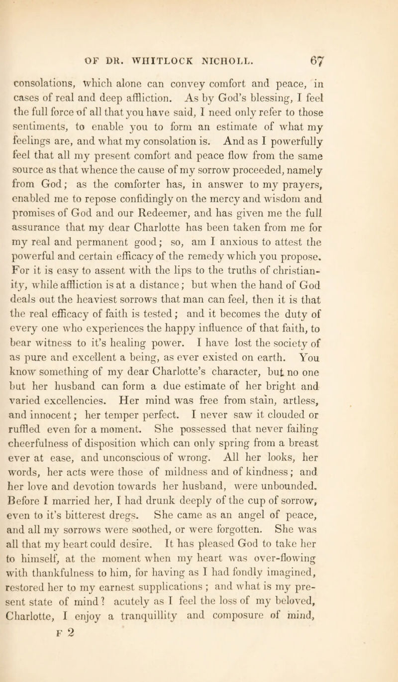 consolations, which alono can convey comfort and peace, in cases of real and deep affliction. As by God’s blessing, 1 feel the full force of all that you have said, I need only refer to those sentiments, to enable you to form an estimate of what my feelings are, and what my consolation is. And as I powerfully feel that all my present comfort and peace flow from the same source as that whence the cause of my sorrow proceeded, namely from God; as the comforter has, in answer to my prayers, enabled me to repose confidingly on the mercy and wisdom and promises of God and our Redeemer, and has given me the full, assurance that my dear Charlotte has been taken from me for my real and permanent good; so, am I anxious to attest the powerful and certain efficacy of the remedy which you propose. For it is easy to assent with the lips to the truths of Christian¬ ity, while affliction is at a distance; but when the hand of God deals out the heaviest sorrows that man can feel, then it is that the real efficacy of faith is tested ; and it becomes the duty of every one who experiences the happy influence of that faith, to bear witness to it’s healing power. I have lost the society of as pure and excellent a being, as ever existed on earth. You know something of my dear Charlotte’s character, but no one but her husband can form a due estimate of her bright and varied excellencies. Her mind was free from stain, artless, and innocent; her temper perfect. I never saw it clouded or ruffled even for a moment. She possessed that never failing cheerfulness of disposition which can only spring from a breast ever at ease, and unconscious of wrong. All her looks, her words, her acts were those of mildness and of kindness; and her love and devotion towards her husband, were unbounded. Before I married her, I had drunk deeply of the cup of sorrow, even to it’s bitterest dregs. She came as an angel of peace, and all my sorrows were soothed, or were forgotten. She was all that my heart could desire. It has pleased God to take her to himself, at the moment when my heart was over-flowing with thankfulness to him, for having as I had fondly imagined, restored her to my earnest supplications ; and what is my pre¬ sent state of mind 1 acutely as I feel the loss of my beloved, Charlotte, I enjoy a tranquillity and composure of mind, F 2