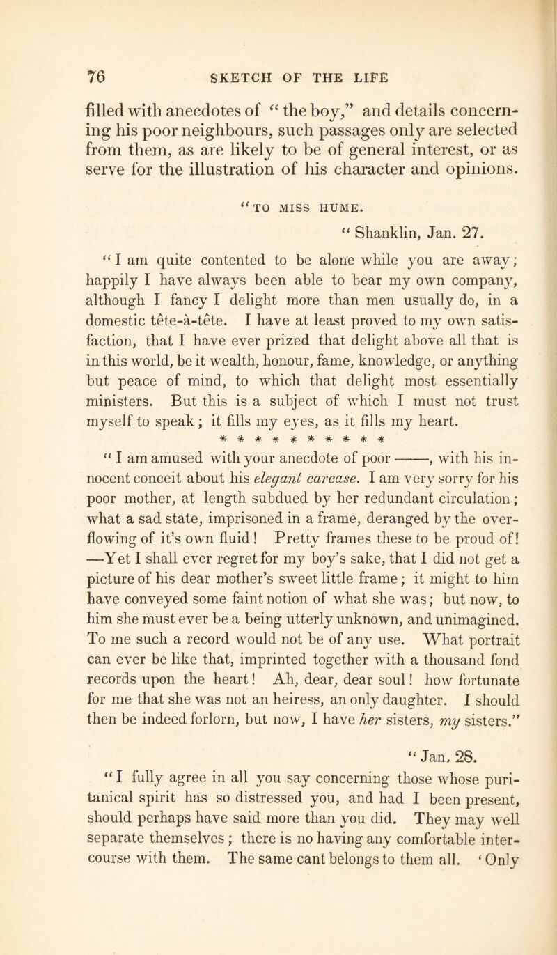 filled with anecdotes of “ the boy,” and details concern¬ ing his poor neighbours, such passages only are selected from them, as are likely to be of general interest, or as serve lor the illustration of his character and opinions. (< TO MISS HUME. “ Shanklin, Jan. 27. “ I am quite contented to be alone while you are away; happily I have always been able to bear my own company, although I fancy I delight more than men usually do, in a domestic tete-a-tete. I have at least proved to my own satis¬ faction, that I have ever prized that delight above all that is in this world, be it wealth, honour, fame, knowledge, or anything but peace of mind, to which that delight most essentially ministers. But this is a subject of which I must not trust myself to speak; it fills my eyes, as it fills my heart. ********** “ I am amused with your anecdote of poor-, with his in¬ nocent conceit about his elegant carcase. I am very sorry for his poor mother, at length subdued by her redundant circulation; what a sad state, imprisoned in a frame, deranged by the over¬ flowing of it’s own fluid! Pretty frames these to be proud of! —Yet I shall ever regret for my boy’s sake, that I did not get a picture of his dear mother’s sweet little frame; it might to him have conveyed some faint notion of what she was; but now, to him she must ever be a being utterly unknown, and unimagined. To me such a record would not be of any use. What portrait can ever be like that, imprinted together with a thousand fond records upon the heart! Ah, dear, dear soul! how fortunate for me that she was not an heiress, an only daughter. I should then be indeed forlorn, but now, I have her sisters, my sisters.” u Jan. 28. “ I fully agree in all you say concerning those whose puri¬ tanical spirit has so distressed you, and had I been present, should perhaps have said more than you did. They may well separate themselves ; there is no having any comfortable inter¬ course with them. The same cant belongs to them all. ‘ Only