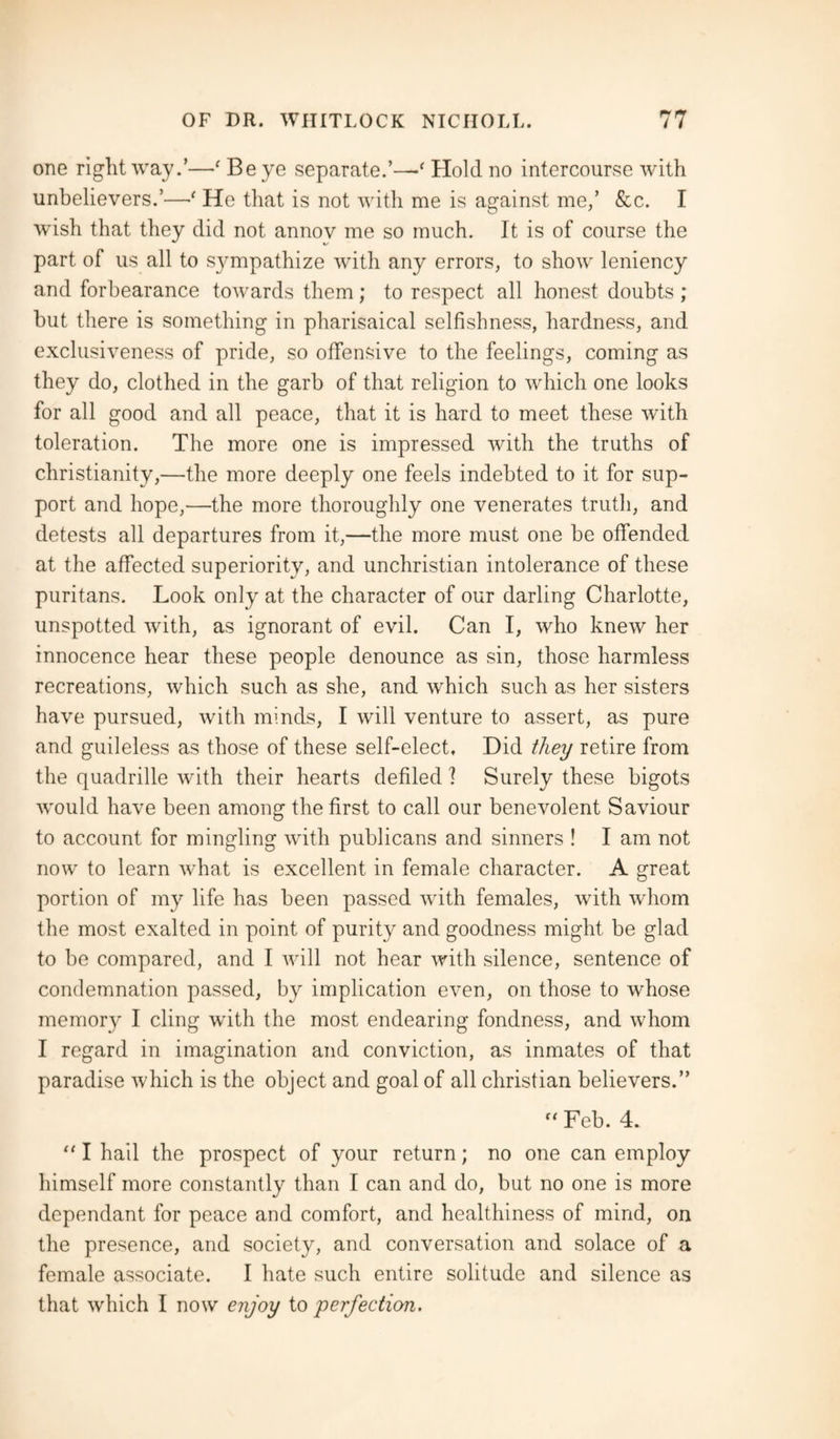 one right way.’—' Be ye separate.’—' Hold no intercourse with unbelievers.’—•' He that is not with me is against me,’ &c. I wish that they did not annov me so much. It is of course the part of us all to S}^mpathize with any errors, to show leniency and forbearance towards them; to respect all honest doubts ; but there is something in pharisaical selfishness, hardness, and exclusiveness of pride, so offensive to the feelings, coming as they do, clothed in the garb of that religion to which one looks for all good and all peace, that it is hard to meet these with toleration. The more one is impressed with the truths of Christianity,—the more deeply one feels indebted to it for sup¬ port and hope,—the more thoroughly one venerates truth, and detests all departures from it,—the more must one be offended at the affected superiority, and unchristian intolerance of these puritans. Look only at the character of our darling Charlotte, unspotted with, as ignorant of evil. Can I, who knew her innocence hear these people denounce as sin, those harmless recreations, which such as she, and which such as her sisters have pursued, with minds, I will venture to assert, as pure and guileless as those of these self-elect. Did they retire from the quadrille with their hearts defiled ? Surely these bigots would have been among the first to call our benevolent Saviour to account for mingling with publicans and sinners ! I am not now to learn what is excellent in female character. A great portion of my life has been passed with females, with whom the most exalted in point of purity and goodness might be glad to be compared, and I will not hear with silence, sentence of condemnation passed, by implication even, on those to whose memory I cling with the most endearing fondness, and whom I regard in imagination and conviction, as inmates of that paradise which is the object and goal of all Christian believers.”  Feb. 4. “ I hail the prospect of your return; no one can employ himself more constantly than I can and do, but no one is more dependant for peace and comfort, and healthiness of mind, on the presence, and society, and conversation and solace of a female associate. I hate such entire solitude and silence as that which I now enjoy to perfection.
