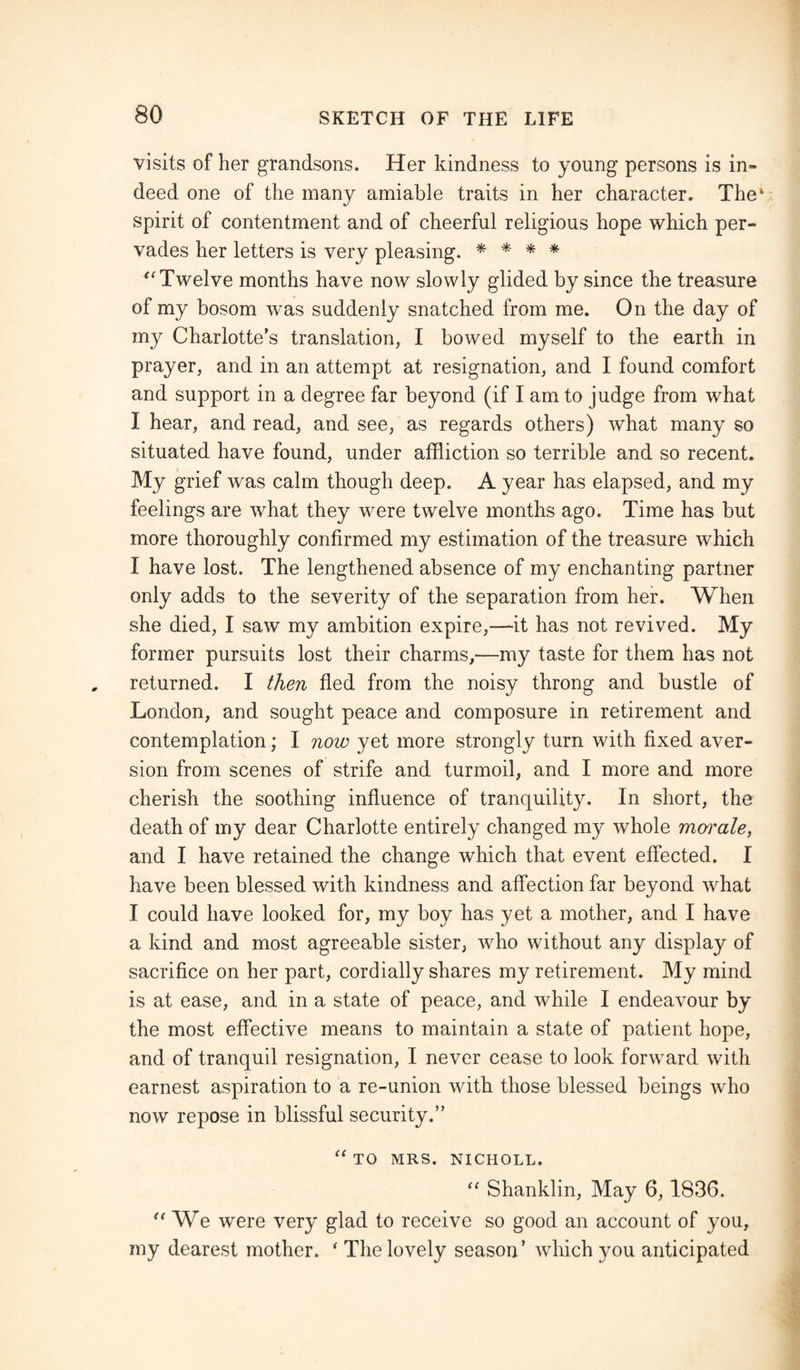 visits of her grandsons. Her kindness to young persons is in¬ deed one of the many amiable traits in her character. The1 spirit of contentment and of cheerful religious hope which per¬ vades her letters is very pleasing. * * * * “Twelve months have now slowly glided by since the treasure of my bosom was suddenly snatched from me. On the day of my Charlotte's translation, I bowed myself to the earth in prayer, and in an attempt at resignation, and I found comfort and support in a degree far beyond (if I am to judge from what I hear, and read, and see, as regards others) what many so situated have found, under affliction so terrible and so recent. My grief was calm though deep. A year has elapsed, and my feelings are what they were twelve months ago. Time has but more thoroughly confirmed my estimation of the treasure which I have lost. The lengthened absence of my enchanting partner only adds to the severity of the separation from her. When she died, I saw my ambition expire,—it has not revived. My former pursuits lost their charms,—my taste for them has not returned. I then fled from the noisy throng and bustle of London, and sought peace and composure in retirement and contemplation; I now yet more strongly turn with fixed aver¬ sion from scenes of strife and turmoil, and I more and more cherish the soothing influence of tranquility. In short, the death of my dear Charlotte entirely changed my whole morale, and I have retained the change which that event effected. I have been blessed with kindness and affection far beyond what I could have looked for, my boy has yet a mother, and I have a kind and most agreeable sister, who without any display of sacrifice on her part, cordially shares my retirement. My mind is at ease, and in a state of peace, and while I endeavour by the most effective means to maintain a state of patient hope, and of tranquil resignation, I never cease to look forward with earnest aspiration to a re-union with those blessed beings who now repose in blissful security.” “ TO MRS. NICHOLL. “ Shanklin, May 6,1836. “ We were very glad to receive so good an account of you, my dearest mother. ‘The lovely season’ which you anticipated