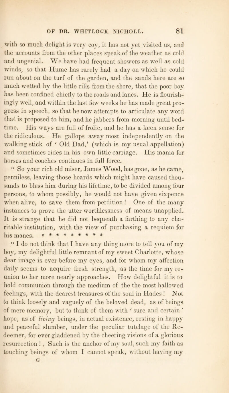 with so much delight is very coy, it has not yet visited us, and the accounts from the other places speak of the weather as cold and ungenial. We have had frequent showers as well as cold winds, so that Hume has rarely had a day on which he could run about on the turf of the garden, and the sands here are so much wetted by the little rills from the shore, that the poor boy has been confined chiefly to the roads and lanes. He is flourish¬ ingly well, and within the last few weeks he has made great pro¬ gress in speech, so that he now attempts to articulate any word that is proposed to him, and he jabbers from morning until bed¬ time. His ways are full of frolic, and he has a keen sense for the ridiculous. He gallops away most independently on the walking stick of ‘ Old Dad,’ (which is my usual appellation) and sometimes rides in his own little carriage. His mania for horses and coaches continues in full force. “ So your rich old miser, James Wood, has gone, as he came, penniless, leaving those hoards which might have caused thou¬ sands to bless him during his lifetime, to be divided among four persons, to whom possibly, he would not have given sixpence when alive, to save them from perdition ! One of the many instances to prove the utter worthlessness of means unapplied. It is strange that he did not bequeath a farthing to any cha¬ ritable institution, with the view of purchasing a requiem for his manes. ********* “ I do not think that I have any thing more to tell you of my boy, my delightful little remnant of my sweet Charlotte, whose dear image is ever before my eyes, and for whom my affection daily seems to acquire fresh strength, as the time for my re¬ union to her more nearly approaches. How delightful it is to hold communion through the medium of the the most hallowed feelings, with the dearest treasures of the soul in Hades ! Not to think loosely and vaguely of the beloved dead, as of beings of mere memory, but to think of them with ' sure and certain ’ hope, as of living beings, in actual existence, resting in happy and peaceful slumber, under the peculiar tutelage of the Re¬ deemer, for ever gladdened by the cheering visions of a glorious resurrection ! , Such is the anchor of my soul, such my faith as touching beings of whom I cannot speak, without having my G