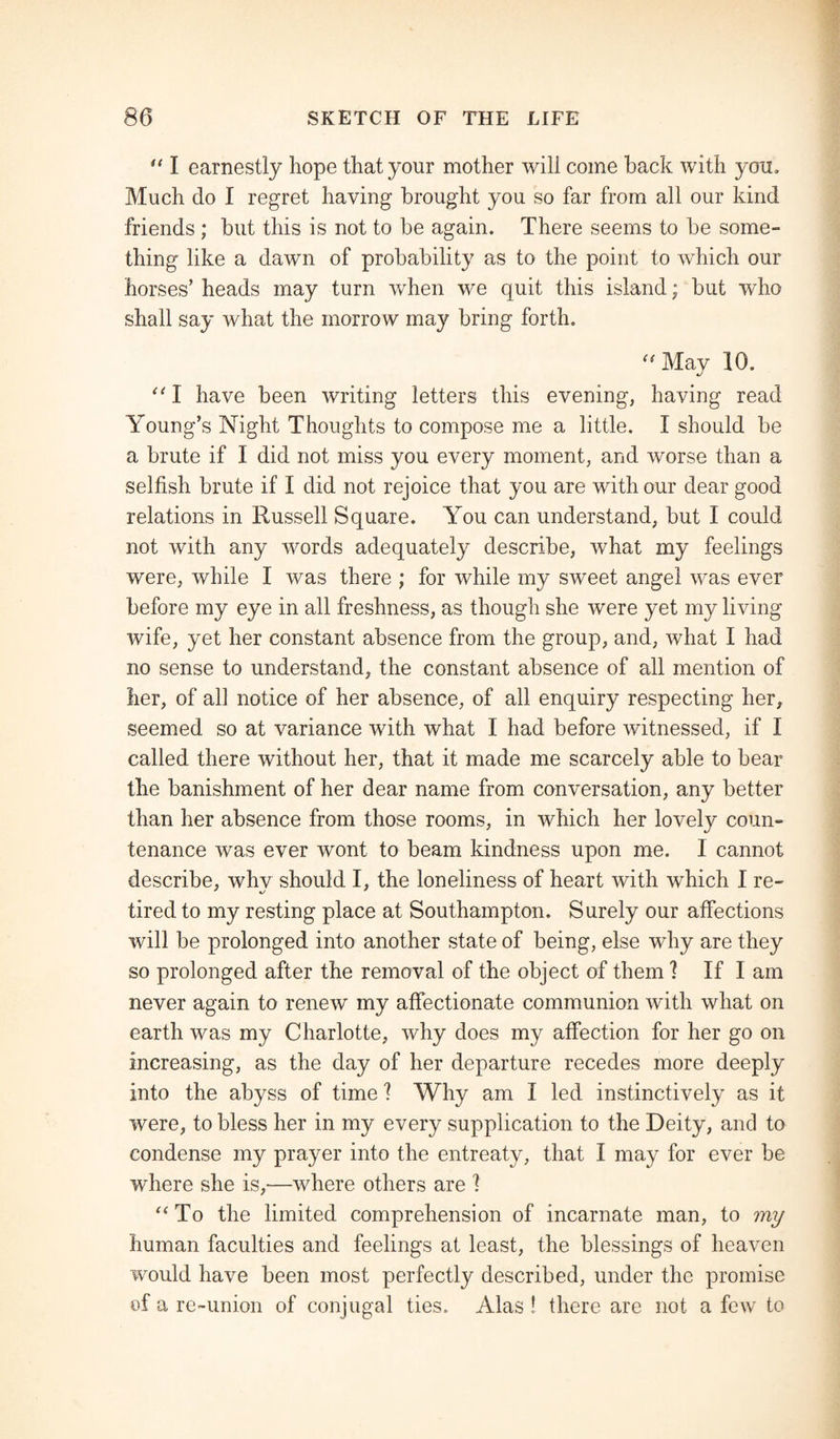u I earnestly hope that your mother will come back with you. Much do I regret having brought you so far from all our kind friends ; but this is not to be again. There seems to be some¬ thing like a dawn of probability as to the point to which our horses’ heads may turn when we quit this island; but who shall say what the morrow may bring forth. “ May 10. “ I have been writing letters this evening, having read Young’s Night Thoughts to compose me a little. I should be a brute if I did not miss you every moment, and worse than a selfish brute if I did not rejoice that you are with our dear good relations in Russell Square. You can understand, but I could not with any words adequately describe, what my feelings were, while I was there ; for while my sweet angel was ever before my eye in all freshness, as though she were yet my living wife, yet her constant absence from the group, and, what I had no sense to understand, the constant absence of all mention of her, of all notice of her absence, of all enquiry respecting her, seemed so at variance with what I had before witnessed, if I called there without her, that it made me scarcely able to bear the banishment of her dear name from conversation, any better than her absence from those rooms, in which her lovely coun¬ tenance was ever wont to beam kindness upon me. I cannot describe, whv should I, the loneliness of heart with which I re- tired to my resting place at Southampton. Surely our affections will be prolonged into another state of being, else why are they so prolonged after the removal of the object of them 1 If I am never again to renew my affectionate communion with what on earth was my Charlotte, why does my affection for her go on increasing, as the day of her departure recedes more deeply into the abyss of time 1 Why am I led instinctively as it were, to bless her in my every supplication to the Deity, and to condense my prayer into the entreaty, that I may for ever be where she is,—where others are 1 “To the limited comprehension of incarnate man, to my human faculties and feelings at least, the blessings of heaven would have been most perfectly described, under the promise of a re-union of conjugal ties. Alas! there are not a few to