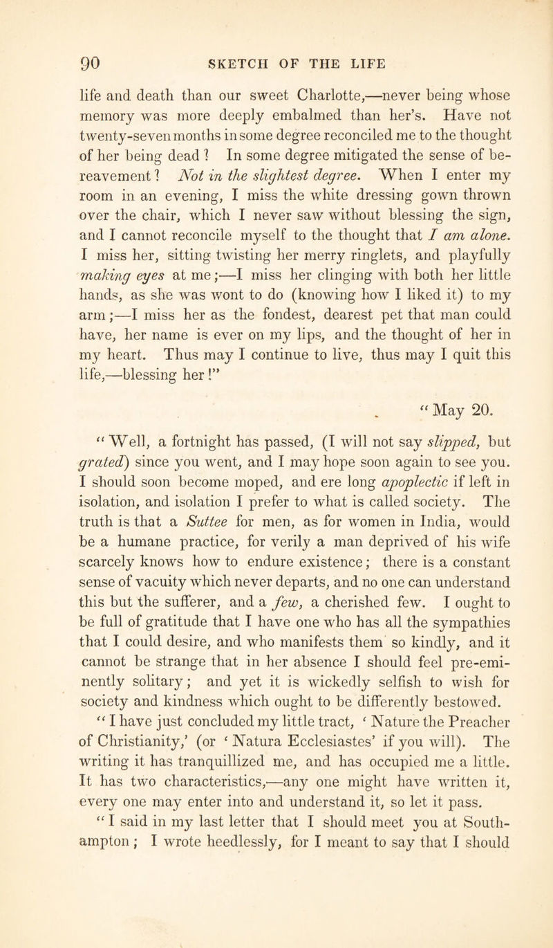 life and death than our sweet Charlotte,—never being whose memory was more deeply embalmed than her’s. Have not twenty-seven months in some degree reconciled me to the thought of her being dead ! In some degree mitigated the sense of be¬ reavement ] Not in the slightest degree. When I enter my room in an evening, I miss the white dressing gown thrown over the chair, which I never saw without blessing the sign, and I cannot reconcile myself to the thought that I am alone. I miss her, sitting twisting her merry ringlets, and playfully making eyes at me ;—I miss her clinging with both her little hands, as she was wont to do (knowing how I liked it) to my arm;—I miss her as the fondest, dearest pet that man could have, her name is ever on my lips, and the thought of her in my heart. Thus may I continue to live, thus may I quit this life,—blessing her !” “ May 20. “ Well, a fortnight has passed, (I will not say slipped, but grated) since you went, and I may hope soon again to see you. I should soon become moped, and ere long apoplectic if left in isolation, and isolation I prefer to what is called society. The truth is that a Suttee for men, as for women in India, would be a humane practice, for verily a man deprived of his wife scarcely knows how to endure existence; there is a constant sense of vacuity which never departs, and no one can understand this but the sufferer, and a few, a cherished few. I ought to be full of gratitude that I have one who has all the sympathies that I could desire, and who manifests them so kindly, and it cannot be strange that in her absence I should feel pre-emi¬ nently solitary; and yet it is wickedly selfish to wish for society and kindness which ought to be differently bestowed. “ I have just concluded my little tract, ' Nature the Preacher of Christianity/ (or ‘ Natura Ecclesiastes’ if you will). The writing it has tranquillized me, and has occupied me a little. It has two characteristics,—any one might have written it, every one may enter into and understand it, so let it pass. “ I said in my last letter that I should meet you at South¬ ampton ; I wrote heedlessly, for I meant to say that I should