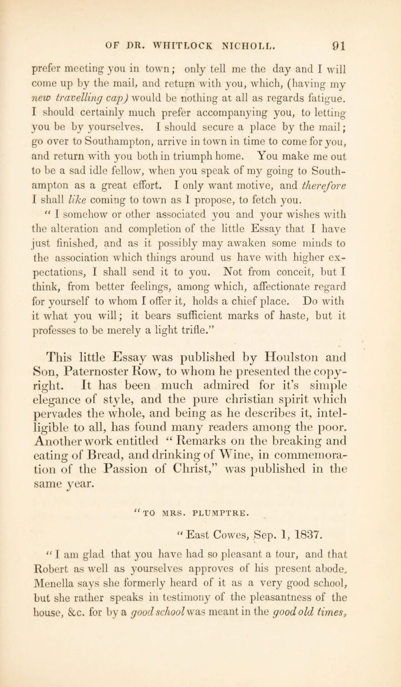 prefer meeting you in town; only tell me the day and I will come up by the mail, and return with you, which, (having my new travelling cap) would be nothing at all as regards fatigue. I should certainly much prefer accompanying you, to letting you be by yourselves. I should secure a place by the mail; go over to Southampton, arrive in town in time to come for you, and return with you both in triumph home. You make me out to be a sad idle fellow, when you speak of my going to South¬ ampton as a great effort. I only want motive, and therefore I shall like coming to town as 1 propose, to fetch you.  I somehow or other associated you and your wishes with the alteration and completion of the little Essay that I have just finished, and as it possibly may awaken some minds to the association which things around us have with higher ex¬ pectations, I shall send it to you. Not from conceit, but I think, from better feelings, among which, affectionate regard for yourself to whom I offer it, holds a chief place. Do with it what you will; it bears sufficient marks of haste, but it professes to be merely a light trifle.” This little Essay was published by Houlston and Son, Paternoster Row, to whom he presented the copy¬ right. It has been much admired for it’s simple elegance of style, and the pure Christian spirit which pervades the whole, and being as he describes it, intel¬ ligible to all, has found many readers among the poor. Another work entitled “ Remarks on the breaking and eating of Bread, and drinking of Wine, in commemora¬ tion of the Passion of Christ,” was published in the same year. <fTO MRS. PLUMPTRE. East Cowes, Sep. 1, 1837.  I am glad that you have had so pleasant a tour, and that Robert as well as yourselves approves of his present abode,, Menella says she formerly heard of it as a very good school, but she rather speaks in testimony of the pleasantness of the house, &c. for by a good school was meant in the good old times,
