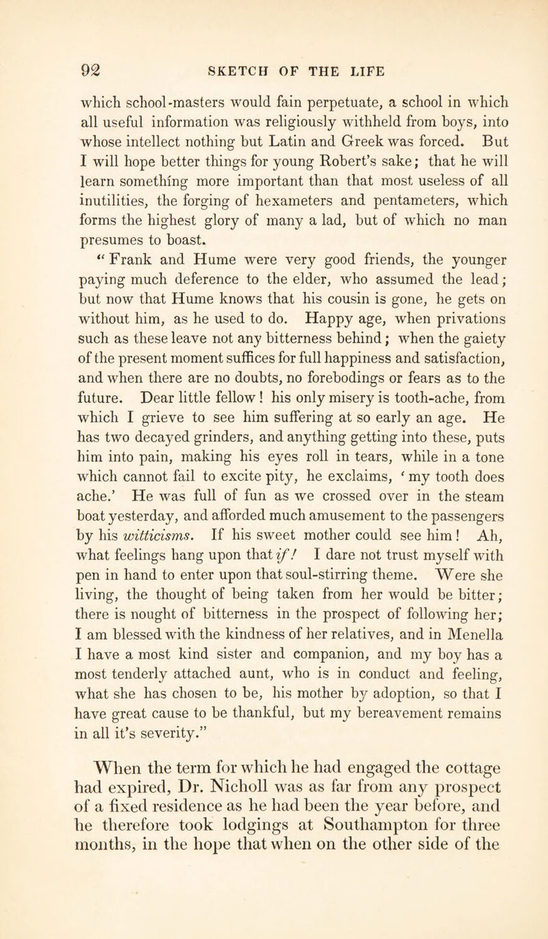 which school-masters would fain perpetuate, a school in which all useful information was religiously withheld from boys, into whose intellect nothing but Latin and Greek was forced. But I will hope better things for young Robert’s sake; that he will learn something more important than that most useless of all inutilities, the forging of hexameters and pentameters, which forms the highest glory of many a lad, but of which no man presumes to boast. “ Frank and Hume were very good friends, the younger paying much deference to the elder, who assumed the lead; but now that Hume knows that his cousin is gone, he gets on without him, as he used to do. Happy age, when privations such as these leave not any bitterness behind; when the gaiety of the present moment suffices for full happiness and satisfaction, and when there are no doubts, no forebodings or fears as to the future. Dear little fellow ! his only misery is tooth-ache, from which I grieve to see him suffering at so early an age. He has two decayed grinders, and anything getting into these, puts him into pain, making his eyes roll in tears, while in a tone which cannot fail to excite pity, he exclaims, ' my tooth does ache.’ He was full of fun as we crossed over in the steam boat yesterday, and afforded much amusement to the passengers by his witticisms. If his sweet mother could see him ! Ah, what feelings hang upon that if! I dare not trust myself with pen in hand to enter upon that soul-stirring theme. Were she living, the thought of being taken from her would be bitter ; there is nought of bitterness in the prospect of following her; I am blessed with the kindness of her relatives, and in Menella I have a most kind sister and companion, and my boy has a most tenderly attached aunt, who is in conduct and feeling, what she has chosen to be, his mother by adoption, so that I have great cause to be thankful, but my bereavement remains in all it’s severity.” When the term for which he had engaged the cottage had expired, Dr. Nicholl was as far from any prospect of a fixed residence as he had been the year before, and he therefore took lodgings at Southampton for three months, in the hope that when on the other side of the