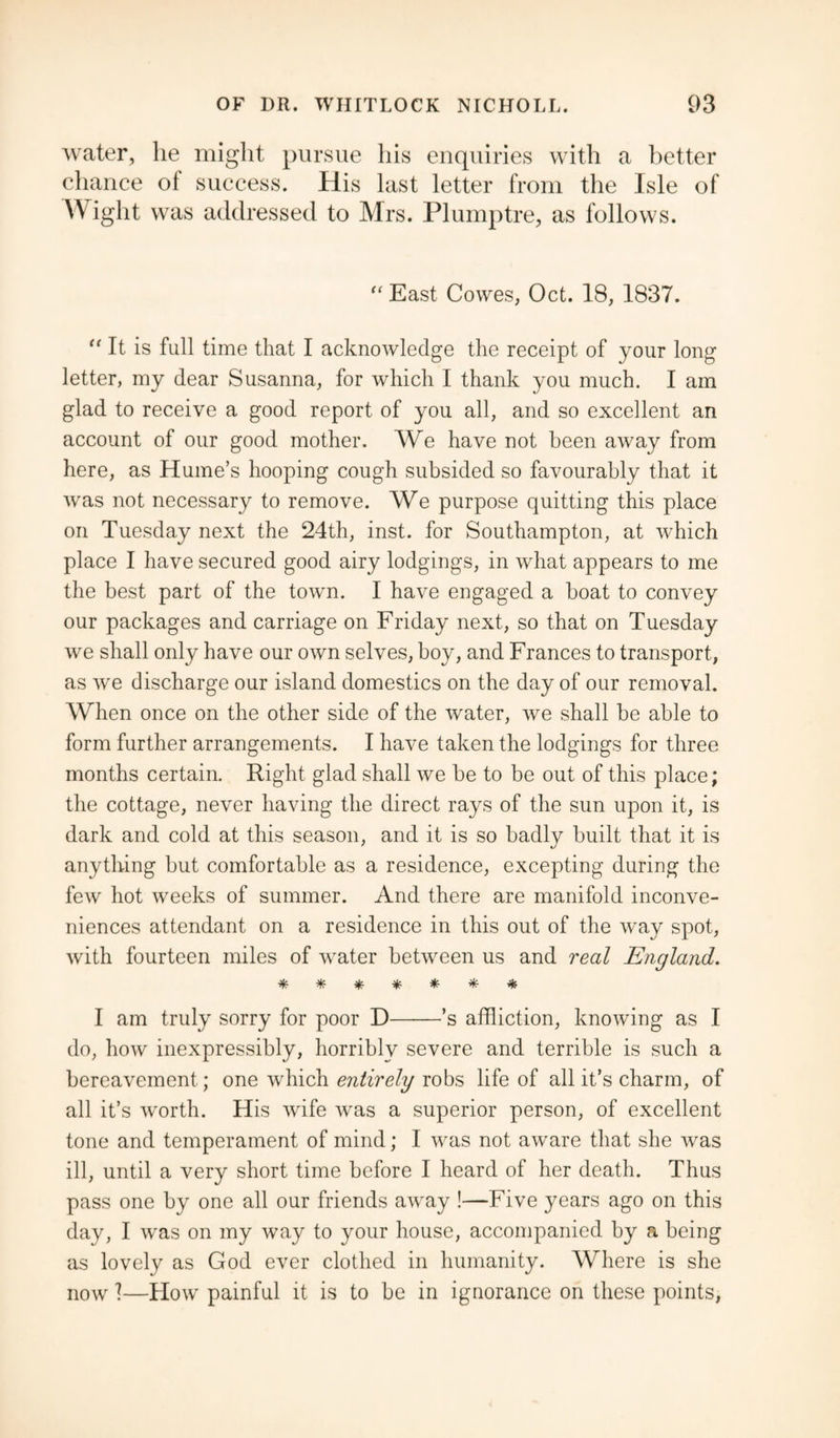 water, lie might pursue his enquiries with a better chance ol success. His last letter from the Isle of Wight was addressed to Mrs. Plumptre, as follows. “ East Cowes, Oct. 18, 1837. “ It is full time that I acknowledge the receipt of your long letter, my dear Susanna, for which I thank you much. I am glad to receive a good report of you all, and so excellent an account of our good mother. We have not been away from here, as Hume’s hooping cough subsided so favourably that it was not necessary to remove. We purpose quitting this place on Tuesday next the 24th, inst. for Southampton, at which place I have secured good airy lodgings, in what appears to me the best part of the town. I have engaged a boat to convey our packages and carriage on Friday next, so that on Tuesday we shall only have our own selves, boy, and Frances to transport, as we discharge our island domestics on the day of our removal. When once on the other side of the water, we shall be able to form further arrangements. I have taken the lodgings for three months certain. Right glad shall we be to be out of this place; the cottage, never having the direct rays of the sun upon it, is dark and cold at this season, and it is so badly built that it is anything but comfortable as a residence, excepting during the few hot weeks of summer. And there are manifold inconve¬ niences attendant on a residence in this out of the wTay spot, with fourteen miles of water between us and real England. ******* I am truly sorry for poor D-’s affliction, knowing as I do, how inexpressibly, horribly severe and terrible is such a bereavement; one which entirely robs life of all it’s charm, of all it’s worth. His wife was a superior person, of excellent tone and temperament of mind; I was not aware that she was ill, until a very short time before I heard of her death. Thus pass one by one all our friends away !—Five years ago on this day, I was on my way to your house, accompanied by a being as lovely as God ever clothed in humanity. Where is she now!—Flow painful it is to be in ignorance on these points,