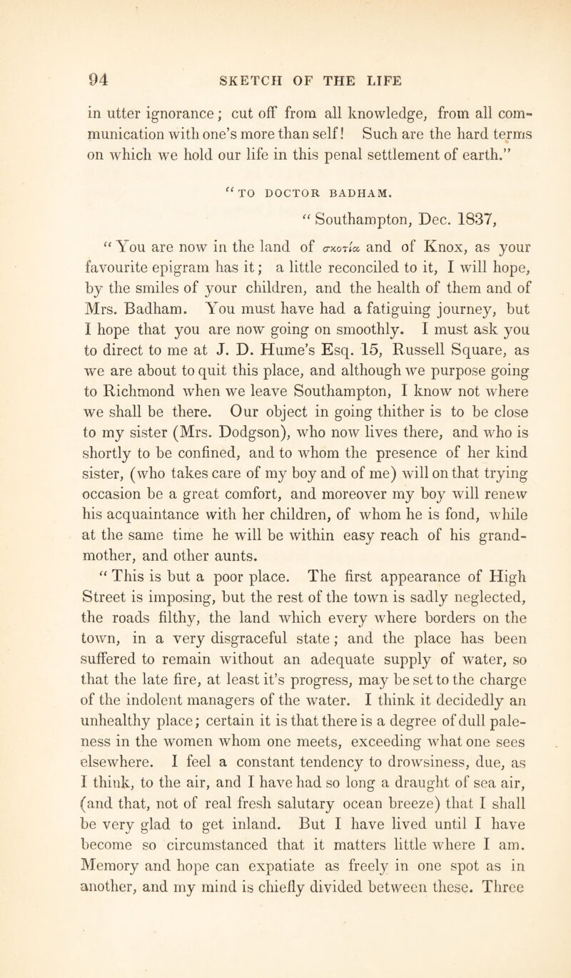 in utter ignorance; cut off from all knowledge, from all com¬ munication with one’s more than self! Such are the hard terms on which we hold our life in this penal settlement of earth.” (e TO DOCTOR BADHAM. “ Southampton, Dec. 1837, “ You are now in the land of ctxot'kx and of Knox, as your favourite epigram has it; a little reconciled to it, I will hope, by the smiles of your children, and the health of them and of Mrs. Badham. You must have had a fatiguing journey, but I hope that you are now going on smoothly. I must ask you to direct to me at J. D. Hume’s Esq. 15, Russell Square, as we are about to quit this place, and although we purpose going to Richmond when we leave Southampton, I know not where we shall be there. Our object in going thither is to be close to my sister (Mrs. Dodgson), who now lives there, and who is shortly to be confined, and to whom the presence of her kind sister, (who takes care of my boy and of me) will on that trying occasion be a great comfort, and moreover my boy will renew his acquaintance with her children, of whom he is fond, while at the same time he will be within easy reach of his grand¬ mother, and other aunts. “ This is but a poor place. The first appearance of High Street is imposing, but the rest of the town is sadly neglected, the roads filthy, the land which every where borders on the town, in a very disgraceful state; and the place has been suffered to remain without an adequate supply of water, so that the late fire, at least it’s progress, may be set to the charge of the indolent managers of the water. I think it decidedly an unhealthy place; certain it is that there is a degree of dull pale¬ ness in the women whom one meets, exceeding what one sees elsewhere. I feel a constant tendency to drowsiness, due, as f think, to the air, and I have had so long a draught of sea air, (and that, not of real fresh salutary ocean breeze) that I shall be very glad to get inland. But I have lived until I have become so circumstanced that it matters little where I am. Memory and hope can expatiate as freely in one spot as in another, and my mind is chiefly divided between these. Three