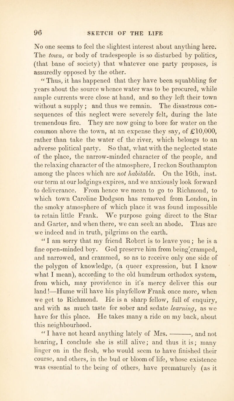 No one seems to feel the slightest interest about anything here. The town, or body of tradespeople is so disturbed by politics, (that bane of society) that whatever one party proposes, is assuredly opposed by the other. “ Thus, it has happened that they have been squabbling for years about the source whence water was to be procured, while ample currents were close at hand, and so they left their town without a supply; and thus we remain. The disastrous con¬ sequences of this neglect were severely felt, during the late tremendous fire. They are now going to bore for water on the common above the town, at an expense they say, of £10,000, rather than take the water cf the river, which belongs to an adverse political party. So that, what with the neglected state of the place, the narrow-minded character of the people, and the relaxing character of the atmosphere, I reckon Southampton among the places which are not habitable. On the 16th, inst. our term at our lodgings expires, and we anxiously look forward to deliverance. From hence we mean to go to Richmond, to which town Caroline Dodgson has removed from London, in the smoky atmosphere of which place it was found impossible to retain little Frank. We purpose going direct to the Star and Garter, and when there, we can seek an abode. Thus are we indeed and in truth, pilgrims on the earth. “ I am sorry that my friend Robert is to leave you ; he is a fine open-minded boy. God preserve him from being'cramped, and narrowed, and crammed, so as to receive only one side of the polygon of knowledge, (a queer expression, but I know what I mean), according to the old humdrum orthodox system, from which, may provklence in it’s mercy deliver this our land!—Hume will have his playfellow Frank once more, when we get to Richmond. He is a sharp fellow, full of enquiry, and with as much taste for sober and sedate learning, as we have for this place. He takes many a ride on my back, about this neighbourhood. “ I have not heard anything lately of Mrs.-, and not hearing, I conclude she is still alive; and thus it is; many linger on in the flesh, who would seem to have finished their course, and others, in the bud or bloom of life, whose existence was essential to the being of others, have prematurely (as it