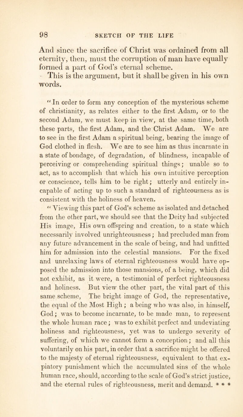 And since the sacrifice of Christ was ordained from all eternity, then, must the corruption of man have equally formed a part of God’s eternal scheme. • This is the argument, but it shall be given in his own words. “ In order to form any conception of the mysterious scheme of Christianity, as relates either to the first Adam, or to the second Adam, we must keep in view, at the same time, both these parts, the first Adam, and the Christ Adam. We are to see in the first Adam a spiritual being, bearing the image of God clothed in flesh. We are to see him as thus incarnate in a state of bondage, of degradation, of blindness, incapable of perceiving or comprehending spiritual things; unable so to act, as to accomplish that which his own intuitive perception or conscience, tells him to be right; utterly and entirely in¬ capable of acting up to such a standard of righteousness as is consistent with the holiness of heaven. 11 Viewing this part of God’s scheme as isolated and detached from the other part, we should see that the Deity had subjected His image, His own offspring and creation, to a state which necessarily involved unrighteousness; had precluded man from any future advancement in the scale of being, and had unfitted him for admission into the celestial mansions. For the fixed and unrelaxing laws of eternal righteousness would have op¬ posed the admission into those mansions, of a being, which did not exhibit, as it were, a testimonial of perfect righteousness and holiness. But view the other part, the vital part of this same scheme, The bright image of God, the representative, the equal of the Most High ; a being who was also, in himself, God; was to become incarnate, to be made man, to represent the whole human race ; was to exhibit perfect and undeviating holiness and righteousness, yet was to undergo severitv of suffering, of which we cannot form a conception; and all this voluntarily on his part, in order that a sacrifice might be offered to the majesty of eternal righteousness, equivalent to that ex¬ piatory punishment which the accumulated sins of the whole human race, should, according to the scale of God’s strict justice, and the eternal rules of righteousness, merit and demand. * * *