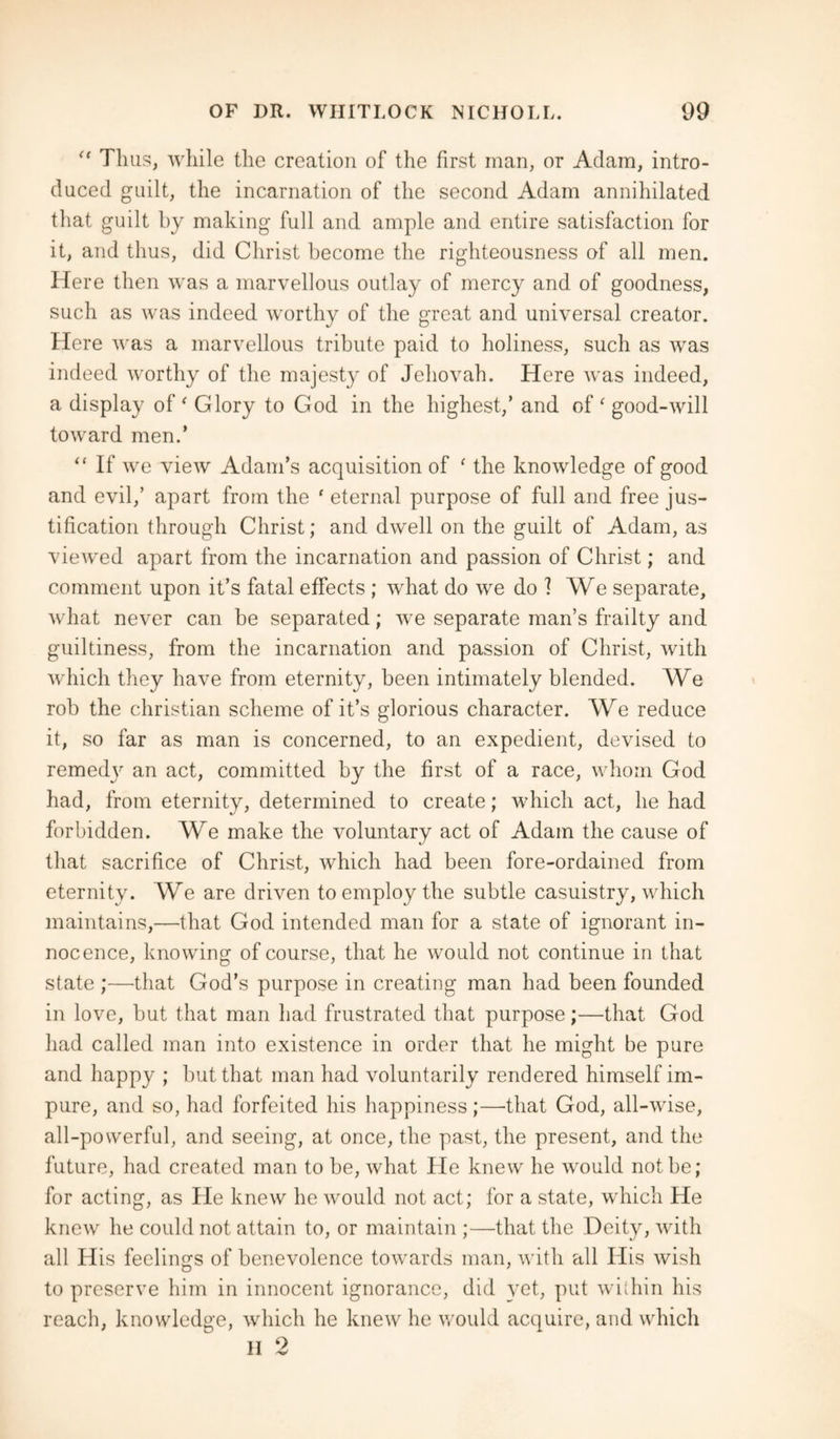 “ Thus, while the creation of the first man, or Adam, intro¬ duced guilt, the incarnation of the second Adam annihilated that guilt by making full and ample and entire satisfaction for it, and thus, did Christ become the righteousness of all men. Here then was a marvellous outlay of mercy and of goodness, such as was indeed worthy of the great and universal creator. Here was a marvellous tribute paid to holiness, such as was indeed worthy of the majesty of Jehovah. Here was indeed, a display of ‘ Glory to God in the highest/ and of ‘ good-will toward men.* “ If we view Adam’s acquisition of f the knowledge of good and evil,’ apart from the 1 eternal purpose of full and free jus¬ tification through Christ; and dwell on the guilt of Adam, as viewed apart from the incarnation and passion of Christ; and comment upon it’s fatal effects ; what do we do ] We separate, what never can be separated; we separate man’s frailty and guiltiness, from the incarnation and passion of Christ, with which they have from eternity, been intimately blended. We rob the Christian scheme of it’s glorious character. We reduce it, so far as man is concerned, to an expedient, devised to remedy an act, committed by the first of a race, whom God had, from eternity, determined to create; which act, he had forbidden. We make the voluntary act of Adam the cause of that sacrifice of Christ, which had been fore-ordained from eternity. We are driven to employ the subtle casuistry, which maintains,—that God intended man for a state of ignorant in¬ nocence, knowing of course, that he would not continue in that state ;—that God’s purpose in creating man had been founded in love, but that man had frustrated that purpose;—that God had called man into existence in order that he might be pure and happy ; but that man had voluntarily rendered himself im¬ pure, and so, had forfeited his happiness;—that God, all-wise, all-powerful, and seeing, at once, the past, the present, and the future, had created man to be, what He knew he would not be; for acting, as He knew he would not act; for a state, which He knew he could not attain to, or maintain ;—that the Deity, with all His feelings of benevolence towards man, with all His wish to preserve him in innocent ignorance, did yet, put within his reach, knowledge, which he knew he would acquire, and which