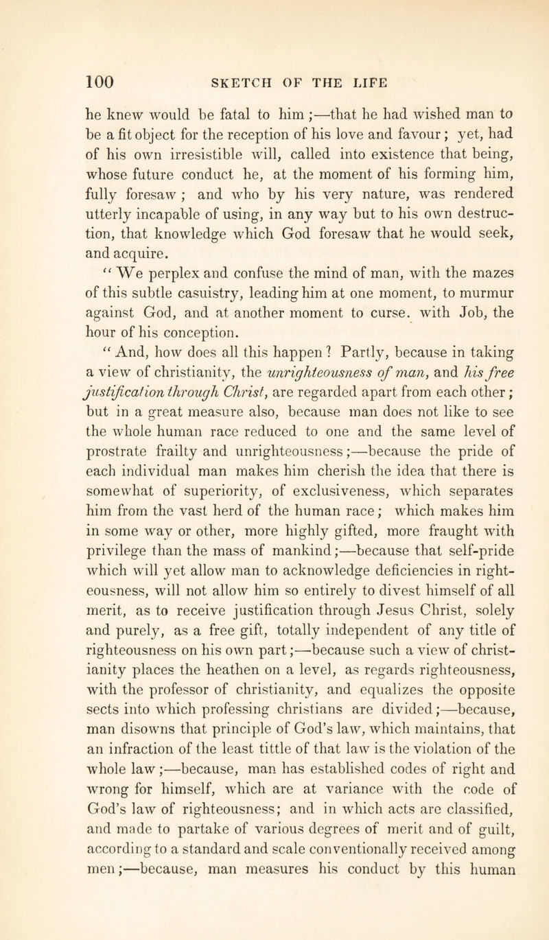 he knew would be fatal to him ;—that he had wished man to be a fit object for the reception of his love and favour; yet, had of his own irresistible will, called into existence that being, whose future conduct he, at the moment of his forming him, fully foresaw ; and who by his very nature, was rendered utterly incapable of using, in any way but to his own destruc¬ tion, that knowledge which God foresaw that he would seek, and acquire. “ We perplex and confuse the mind of man, with the mazes of this subtle casuistry, leading him at one moment, to murmur against God, and at another moment to curse, with Job, the hour of his conception. “ And, how does all this happen ? Partly, because in taking a view of Christianity, the unrighteousness of man, and his free justification through Christ, are regarded apart from each other; but in a great measure also, because man does not like to see the whole human race reduced to one and the same level of prostrate frailty and unrighteousness;—because the pride of each individual man makes him cherish the idea that there is somewhat of superiority, of exclusiveness, which separates him from the vast herd of the human race; which makes him in some way or other, more highly gifted, more fraught with privilege than the mass of mankind;—because that self-pride which will yet allow man to acknowledge deficiencies in right¬ eousness, will not allow him so entirely to divest himself of all merit, as to receive justification through Jesus Christ, solely and purely, as a free gift, totally independent of any title of righteousness on his own part;—-because such a view of Christ¬ ianity places the heathen on a level, as regards righteousness, with the professor of Christianity, and equalizes the opposite sects into which professing Christians are divided;—because, man disowns that principle of God’s law, which maintains, that an infraction of the least tittle of that law is the violation of the whole law;—because, man has established codes of right and wrong for himself, which are at variance with the code of God’s law of righteousness; and in which acts are classified, and made to partake of various degrees of merit and of guilt, according to a standard and scale conventionally received among men;—because, man measures his conduct by this human