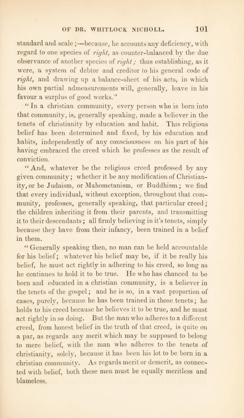 standard and scale ;—because, he accounts any deficiency, with regard to one species of right, as counter-balanced by the due observance of another species of right; thus establishing, as it were, a system of debtor and creditor to his general code of right, and drawing up a balance-sheet of his acts, in which his own partial admeasurements will, generally, leave in his favour a surplus of good works.'* “ In a Christian community, every person who is born into that community, is, generally speaking, made a believer in the tenets of Christianity by education and habit. This religious belief has been determined and fixed, by his education and habits, independently of any consciousness on his part of his having embraced the creed which he professes as the result of conviction. “And, whatever be the religious creed professed by any given community; whether it be any modification of Christian¬ ity, or be Judaism, or Mahometanism, or Buddhism; we find that every individual, without exception, throughout that com¬ munity, professes, generally speaking, that particular creed ; the children inheriting it from their parents, and transmitting it to their descendants ; all firmly believing in it’s tenets, simply because they have from their infancy, been trained in a belief in them. “ Generally speaking then, no man can be held accountable for his belief; Avhatever his belief may be, if it be really his belief, he must act rightly in adhering to his creed, so long as he continues to hold it to be true. He who has chanced to be born and educated in a Christian community, is a believer in the tenets of the gospel; and he is so, in a vast proportion of cases, purely, because he has been trained in those tenets; he holds to his creed because he believes it to be true, and he must act rightly in so doing. But the man who adheres to a different creed, from honest belief in the truth of that creed, is quite on a par, as regards any merit which may be supposed to belong to mere belief, with the man who adheres to the tenets of Christianity, solely, because it has been his lot to be born in a Christian community. As regards merit or demerit, as connec¬ ted with belief, both these men must be equally meritless and blameless.