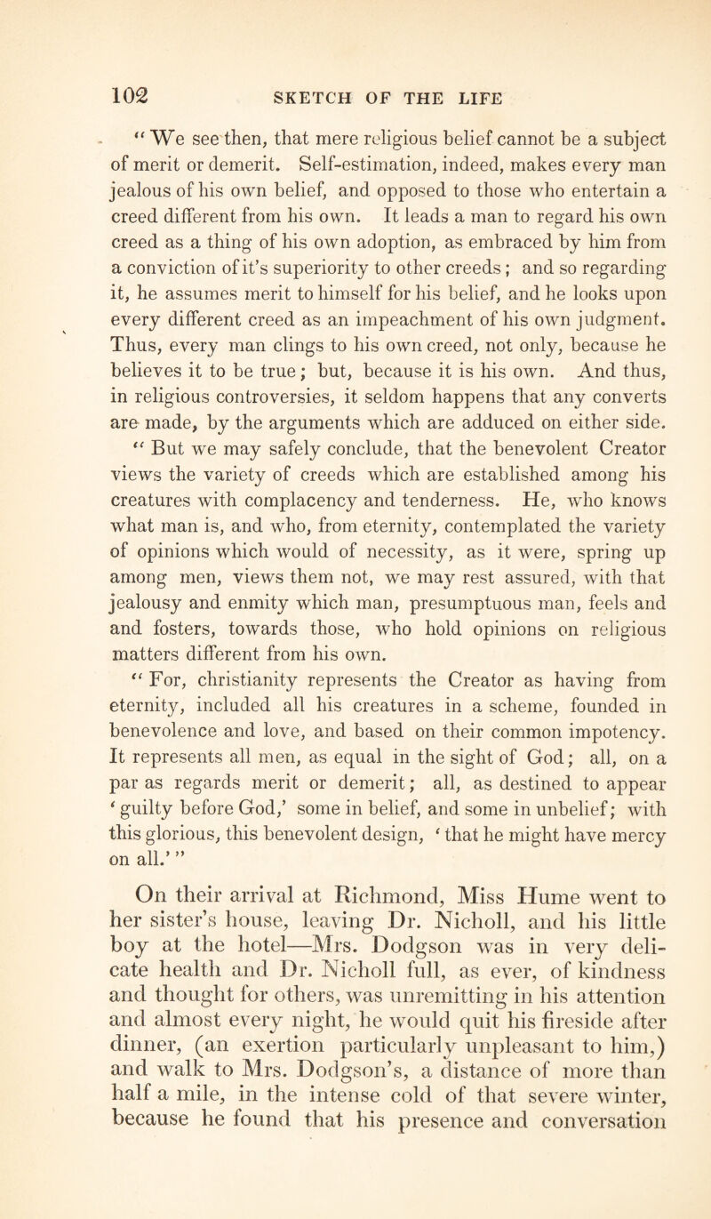 “ We see then, that mere religious belief cannot be a subject of merit or demerit. Self-estimation, indeed, makes every man jealous of his own belief, and opposed to those who entertain a creed different from his own. It leads a man to regard his own creed as a thing of his own adoption, as embraced by him from a conviction of it’s superiority to other creeds; and so regarding it, he assumes merit to himself for his belief, and he looks upon every different creed as an impeachment of his own judgment. Thus, every man clings to his own creed, not only, because he believes it to be true; but, because it is his own. And thus, in religious controversies, it seldom happens that any converts are made, by the arguments which are adduced on either side. “ But we may safely conclude, that the benevolent Creator views the variety of creeds which are established among his creatures with complacency and tenderness. He, who knows what man is, and who, from eternity, contemplated the variety of opinions which would of necessity, as it were, spring up among men, views them not, we may rest assured, with that jealousy and enmity which man, presumptuous man, feels and and fosters, towards those, who hold opinions on religious matters different from his own. “For, Christianity represents the Creator as having from eternity, included all his creatures in a scheme, founded in benevolence and love, and based on their common impotency. It represents all men, as equal in the sight of God; all, on a par as regards merit or demerit; all, as destined to appear ‘ guilty before God,’ some in belief, and some in unbelief; with this glorious, this benevolent design, ‘ that he might have mercy on all.’ ” On their arrival at Richmond, Miss Hume went to her sister’s house, leaving Dr. Nicholl, and his little boy at the hotel—Mrs. Dodgson was in very deli¬ cate health and Dr. Nicholl full, as ever, of kindness and thought for others, was unremitting in his attention and almost every night, he would quit his fireside after dinner, (an exertion particularly unpleasant to him,) and walk to Mrs. Dodgson’s, a distance of more than half a mile, in the intense cold of that severe winter, because he found that his presence and conversation