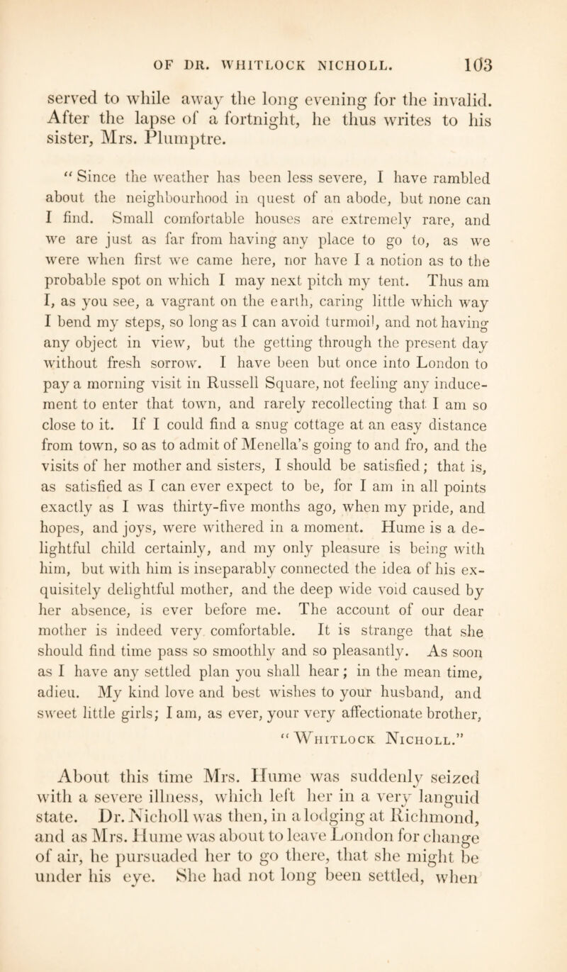 served to while away the long evening for the invalid. After the lapse of a fortnight, he thus writes to his sister, Mrs. Plumptre. “ Since the weather has been less severe, I have rambled about the neighbourhood in quest of an abode, but none can I find. Small comfortable houses are extremely rare, and we are just as far from having any place to go to, as we were when first wre came here, nor have I a notion as to the probable spot on which I may next pitch my tent. Thus am I, as you see, a vagrant on the earth, caring little which way I bend my steps, so long as I can avoid turmoil, and not having any object in view, but the getting through the present day without fresh sorrow. I have been but once into London to pay a morning visit in Russell Square, not feeling any induce¬ ment to enter that town, and rarely recollecting that 1 am so close to it. If I could find a snug cottage at an easy distance from town, so as to admit of Menella’s going to and fro, and the visits of her mother and sisters, I should be satisfied; that is, as satisfied as I can ever expect to be, for I am in all points exactly as I was thirty-five months ago, when my pride, and hopes, and joys, were withered in a moment. Hume is a de¬ lightful child certainly, and my only pleasure is being with him, but with him is inseparably connected the idea of his ex¬ quisitely delightful mother, and the deep wide void caused by her absence, is ever before me. The account of our dear mother is indeed very comfortable. It is strange that she should find time pass so smoothly and so pleasantly. As soon as I have any settled plan you shall hear; in the mean time, adieu. My kind love and best wishes to your husband, and sweet little girls; lam, as ever, your very affectionate brother, “ Whitlock Nicholl.” About this time Mrs. Hume was suddenly seized with a severe illness, which left her in a very languid state. Dr. Nicholl was then, in a lodging at Richmond, and as Mrs. Hume was about to leave London for change of air, he pursuaded her to go there, that she might be under his eye. She had not long been settled, when