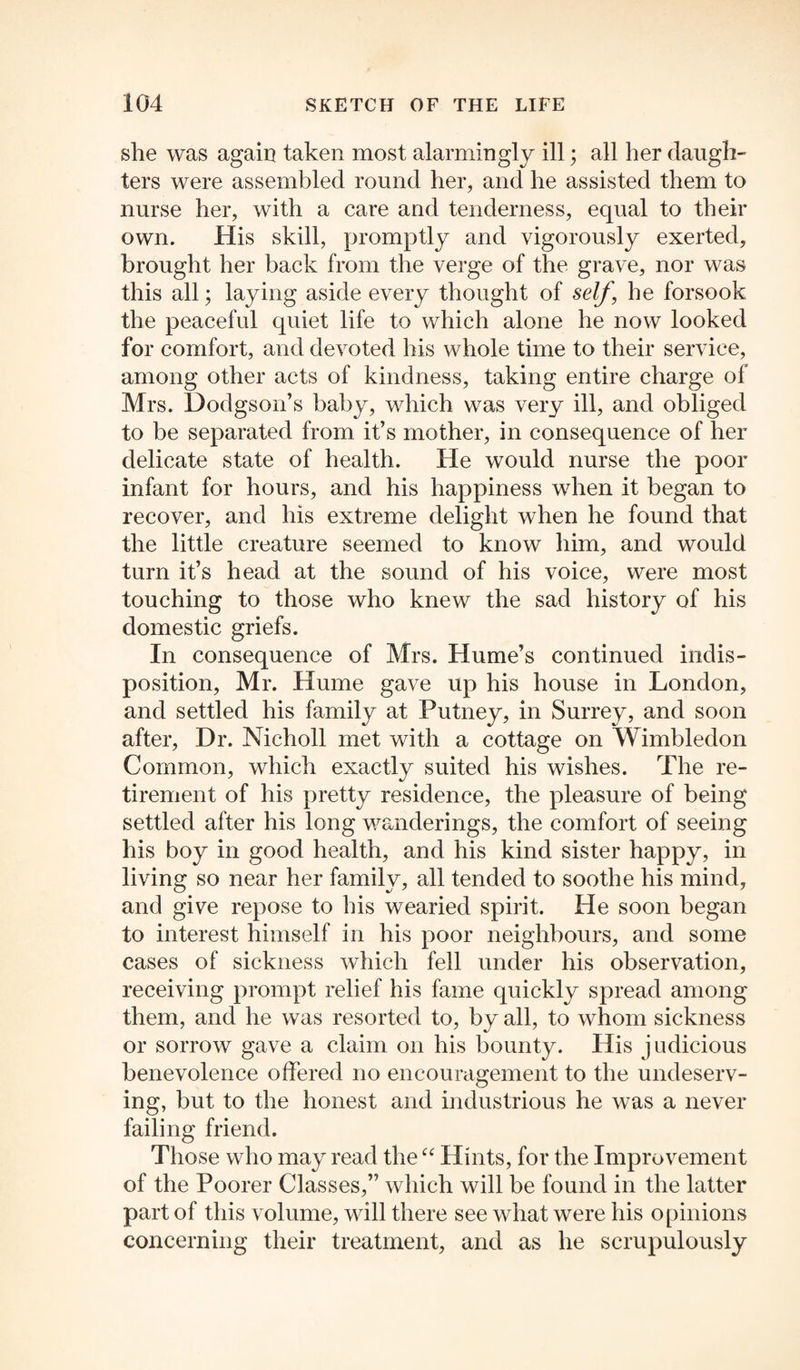 she was again taken most alarmingly ill; all her daugh¬ ters were assembled round her, and he assisted them to nurse her, with a care and tenderness, equal to their own. His skill, promptly and vigorously exerted, brought her back from the verge of the grave, nor was this all; laying aside every thought of self, he forsook the peaceful quiet life to which alone he now looked for comfort, and devoted his whole time to their service, among other acts of kindness, taking entire charge of Mrs. Dodgson’s baby, which was very ill, and obliged to be separated from it’s mother, in consequence of her delicate state of health. He would nurse the poor infant for hours, and his happiness when it began to recover, and his extreme delight when he found that the little creature seemed to know him, and would turn it’s head at the sound of his voice, were most touching to those who knew the sad history of his domestic griefs. In consequence of Mrs. Hume’s continued indis¬ position, Mr. Hume gave up his house in London, and settled his family at Putney, in Surrey, and soon after, Dr. Nicholl met with a cottage on Wimbledon Common, which exactly suited his wishes. The re¬ tirement of his pretty residence, the pleasure of being settled after his long wanderings, the comfort of seeing his boy in good health, and his kind sister happy, in living so near her family, all tended to soothe his mind, and give repose to his wearied spirit. He soon began to interest himself in his poor neighbours, and some cases of sickness which fell under his observation, receiving prompt relief his fame quickly spread among them, and he was resorted to, by all, to whom sickness or sorrow gave a claim on his bounty. His judicious benevolence offered no encouragement to the undeserv¬ ing, but to the honest and industrious he was a never failing friend. Those who may read the “ Hints, for the Improvement of the Poorer Classes,” which will be found in the latter part of this volume, will there see what were his opinions concerning their treatment, and as he scrupulously