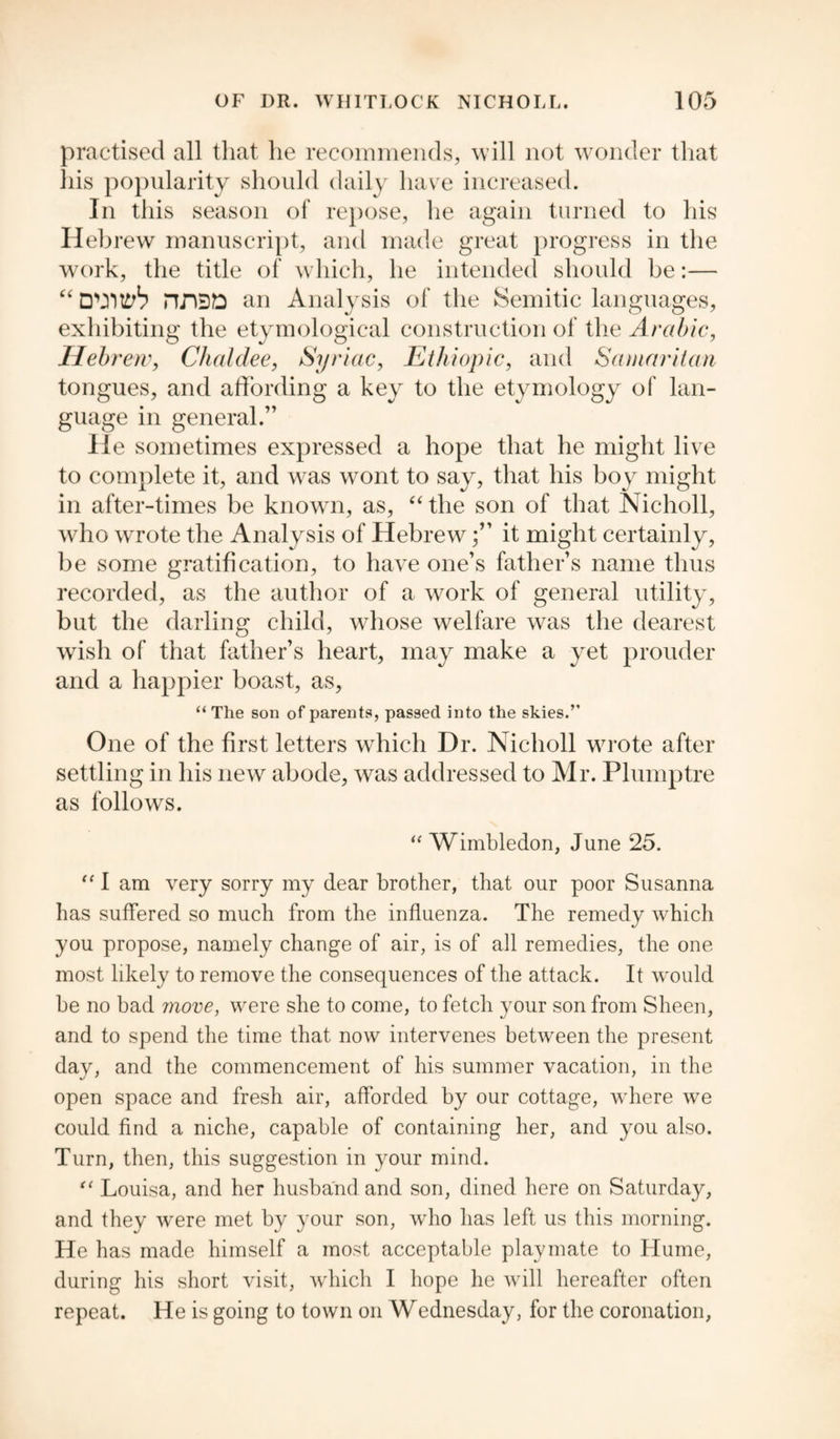 practised all that he recommends, will not wonder that his popularity should daily have increased. In this season of repose, he again turned to his Hebrew manuscript, and made great progress in the work, the title of which, he intended should be:— “ DVHth an Analysis of the Semitic languages, exhibiting the etymological construction of the Arabic, Hebrew, Chaldee, Syriac, Ethiopic, and Samaritan tongues, and affording a key to the etymology of lan¬ guage in general.” He sometimes expressed a hope that he might live to complete it, and was wont to say, that his boy might in after-times be known, as, “ the son of that Nicholl, who wrote the Analysis of Hebrewit might certainly, be some gratification, to have one’s father’s name thus recorded, as the author of a work of general utility, but the darling child, whose welfare was the dearest wish of that father’s heart, may make a yet prouder and a happier boast, as, “ The son of parents, passed into the skies.” One of the first letters which Dr. Nicholl wrote after settling in his new abode, was addressed to Mr. Plumptre as follows. “ Wimbledon, June 25. “ I am very sorry my dear brother, that our poor Susanna has suffered so much from the influenza. The remedy which you propose, namely change of air, is of all remedies, the one most likely to remove the consequences of the attack. It would be no bad more, were she to come, to fetch your son from Sheen, and to spend the time that now intervenes between the present day, and the commencement of his summer vacation, in the open space and fresh air, afforded by our cottage, where we could find a niche, capable of containing her, and you also. Turn, then, this suggestion in your mind. “ Louisa, and her husband and son, dined here on Saturday, and they were met by your son, who has left us this morning. He has made himself a most acceptable playmate to Hume, during his short visit, which I hope he will hereafter often repeat. He is going to town on Wednesday, for the coronation,