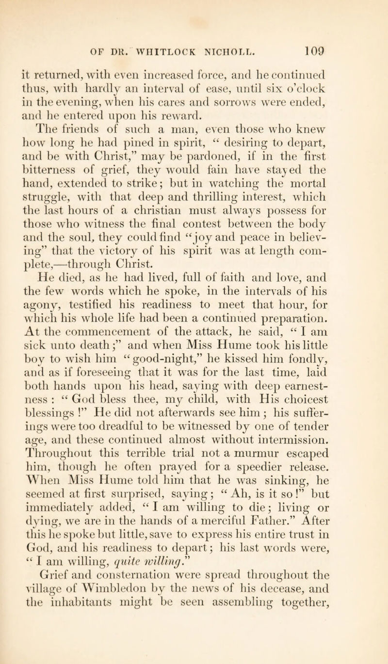 it returned, with even increased force, and he continued thus, with hardly an interval of ease, until six o’clock in the evening, when his cares and sorrows were ended, and he entered upon his reward. The friends of such a man, even those who knew how long he had pined in spirit, “ desiring to depart, and be with Christ,” may be pardoned, if in the first bitterness of grief, they would fain have stayed the hand, extended to strike; but in watching the mortal struggle, with that deep and thrilling interest, which the last hours of a Christian must always possess for those who witness the final contest between the body and the soul, they could find “ joy and peace in believ¬ ing” that the victory of his spirit was at length com¬ plete,—through Christ. He died, as he had lived, full of faith and love, and the few words which he spoke, in the intervals of his agony, testified his readiness to meet that hour, for which his whole life had been a continued preparation. At the commencement of the attack, he said, “ I am sick unto death;” and when Miss Hume took his little boy to wish him “ good-night,” he kissed him fondly, and as if foreseeing that it was for the last time, laid both hands upon his head, saying with deep earnest¬ ness : “ God bless thee, my child, with His choicest blessings !” He did not afterwards see him ; his suffer¬ ings were too dreadful to be witnessed by one of tender age, and these continued almost without intermission. Throughout this terrible trial not a murmur escaped him, though he often prayed for a speedier release. When Miss Hume told him that he was sinking, he seemed at first surprised, saying; “ Ah, is it so !” but immediately added, “ I am willing to die; living or dying, we are in the hands of a merciful Father.” After this he spoke but little, save to express his entire trust in God, and his readiness to depart; his last words were, “ I am willing, quite willing.” Grief and consternation were spread throughout the village of Wimbledon by the news of his decease, and the inhabitants might be seen assembling together,