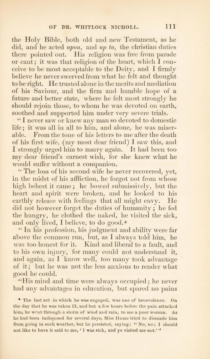the Holy Bible, both old and new Testament, as lie did, and he acted upon, and up to, the Christian duties there pointed out. His religion was free from parade or cant; it was that religion of the heart, which I con¬ ceive to be most acceptable to the Deity, and I firmly believe he never swerved from what he felt and thought to be right. He trusted alone in the merits and mediation of his Saviour, and the firm and humble hope of a future and better state, where he felt most strongly he should rejoin those, to whom he was devoted on earth, soothed and supported him under very severe trials. “ I never saw or knew any man so devoted to domestic life; it was all in all to him, and alone, he was miser¬ able. From the tone of his letters to me after the death of his first wife, (my most dear friend) I saw this, and I strongly urged him to marry again. It had been too mv dear friend’s earnest wish, for she knew what he would suffer without a companion. “ The loss of his second wife he never recovered, yet, in the midst of his affliction, he forgot not from whose high behest it came; he bowed submissively, but the heart and spirit were broken, and he looked to his earthly release with feelings that all might envy. He did not however forget the duties of humanity; he fed the hungry, he clothed the naked, he visited the sick, and only lived, I believe, to do good.* “ In his profession, his judgment and ability were far above the common run, but, as I alwavs told him, he was too honest for it. Kind and liberal to a fault, and to his own injury, for many could not understand it, and again, as I know well, too many took advantage of it; but he was not the less anxious to render what good he could. “His mind and time were always occupied; he never had any advantages in education, but spared no pains * The last act in which he was engaged, was one of benevolence. On the day that he was taken ill, and but a few hours before the pain attacked him, he went through a storm of wind and rain, to see a poor woman. As lie had been indisposed for several days, Miss Hume tried to dissuade him from going in such weather, but he persisted, saying; “ No, no; I should not like to have it said to me, ‘ 1 was sick, and ye visited me not.’ ”