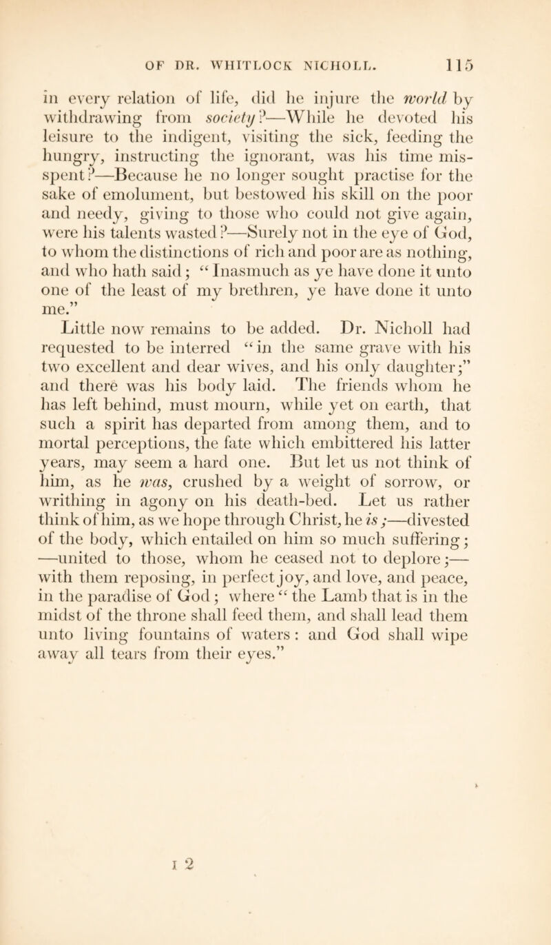 in every relation of life, did lie injure the world by withdrawing from society ?■—While he devoted his leisure to the indigent, visiting the sick, feeding the hungry, instructing the ignorant, was his time mis¬ spent?—Because he no longer sought practise for the sake of emolument, but bestowed his skill on the poor and needy, giving to those who could not give again, were his talents wasted ?—Surely not in the eye of God, to whom the distinctions of rich and poor are as nothing, and who hath said; “ Inasmuch as ye have done it unto one of the least of my brethren, ye have done it unto me.” Little now remains to be added. Dr. Nicholl had requested to be interred “in the same grave with his two excellent and dear wives, and his only daughter;” and there was his body laid. The friends whom he has left behind, must mourn, while yet on earth, that such a spirit has departed from among them, and to mortal perceptions, the fate which embittered his latter years, may seem a hard one. But let us not think of him, as he was, crushed by a weight of sorrow, or writhing in agony on his death-bed. Let us rather think of him, as we hope through Christ, he is;—divested of the body, which entailed on him so much suffering; —united to those, whom he ceased not to deplore;— with them reposing, in perfect joy, and love, and peace, in the paradise of God; where “ the Lamb that is in the midst of the throne shall feed them, and shall lead them unto living fountains of waters: and God shall wipe away all tears from their eyes.”