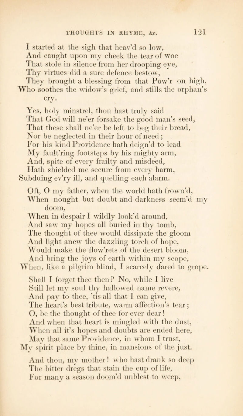I started at the sigh that heav’d so low, And caught upon my cheek the tear of woe That stole in silence from her drooping eye, Thy virtues did a sure defence bestow, They brought a blessing from that Pow’r on high, Who soothes the widow’s grief, and stills the orphan’s cry. Yes, holy minstrel, thou hast truly said That God will ne’er forsake the good man’s seed, That these shall ne’er be left to beg their bread. Nor be neglected in their hour of need; For his kind Providence hath deign’d to lead My fault’ring footsteps by his mighty arm. And, spite of every frailty and misdeed. Hath shielded me secure from every harm, Subduing ev’ry ill, and quelling each alarm. Oft, O my father, when the world hath frown’d, When nought but doubt and darkness seem’d my doom, When in despair I wildly look’d around, And saw my hopes all buried in thy tomb, The thought of tliee would dissipate the gloom And light anew the dazzling torch of hope, Would make the flow’rets of the desert bloom, And bring the joys of earth within my scope. When, like a pilgrim blind, I scarcely dared to grope. Shall I forget thee then ? No, while I live Still let my soul thy hallowed name revere, And pay to thee, ’tis all that I can give, The heart’s best tribute, warm affection’s tear; O, be the thought of thee for ever dear ! And when that heart is mingled with the dust, When all it’s hopes and doubts are ended here, May that same Providence, in whom I trust, My spirit place by thine, in mansions of the just. And thou, my mother! who hast drank so deep The bitter dregs that stain the cup of life, For many a season doom’d unblest to weep,